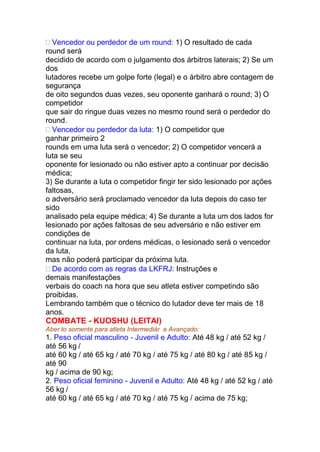  Vencedor ou perdedor de um round: 1) O resultado de cada
round será
decidido de acordo com o julgamento dos árbitros laterais; 2) Se um
dos
lutadores recebe um golpe forte (legal) e o árbitro abre contagem de
segurança
de oito segundos duas vezes, seu oponente ganhará o round; 3) O
competidor
que sair do ringue duas vezes no mesmo round será o perdedor do
round.
 Vencedor ou perdedor da luta: 1) O competidor que
ganhar primeiro 2
rounds em uma luta será o vencedor; 2) O competidor vencerá a
luta se seu
oponente for lesionado ou não estiver apto a continuar por decisão
médica;
3) Se durante a luta o competidor fingir ter sido lesionado por ações
faltosas,
o adversário será proclamado vencedor da luta depois do caso ter
sido
analisado pela equipe médica; 4) Se durante a luta um dos lados for
lesionado por ações faltosas de seu adversário e não estiver em
condições de
continuar na luta, por ordens médicas, o lesionado será o vencedor
da luta,
mas não poderá participar da próxima luta.
 De acordo com as regras da LKFRJ: Instruções e
demais manifestações
verbais do coach na hora que seu atleta estiver competindo são
proibidas.
Lembrando também que o técnico do lutador deve ter mais de 18
anos.
COMBATE - KUOSHU (LEITAI)
Aber to somente para atleta Intermediár e Avançado:
1. Peso oficial masculino - Juvenil e Adulto: Até 48 kg / até 52 kg /
até 56 kg /
até 60 kg / até 65 kg / até 70 kg / até 75 kg / até 80 kg / até 85 kg /
até 90
kg / acima de 90 kg;
2. Peso oficial feminino - Juvenil e Adulto: Até 48 kg / até 52 kg / até
56 kg /
até 60 kg / até 65 kg / até 70 kg / até 75 kg / acima de 75 kg;
 