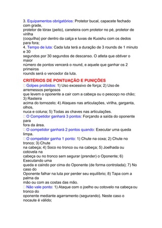 3. Equipamentos obrigatórios: Protetor bucal, capacete fechado
com grade,
protetor de tórax (peito), caneleira com protetor no pé, protetor de
virilha
(coquílha) por dentro da calça e luvas de Kuoshu com os dedos
para fora;
4. Tempo de luta: Cada luta terá a duração de 3 rounds de 1 minuto
e 30
segundos por 30 segundos de descanso. O atleta que obtiver o
maior
número de pontos vencerá o round, e aquele que ganhar os 2
primeiros
rounds será o vencedor da luta.
CRITÉRIOS DE PONTUAÇÃO E PUNIÇÕES
 Golpes proibidos: 1) Uso excessivo de força; 2) Uso de
arremessos perigosos
que levem o oponente a cair com a cabeça ou o pescoço no chão;
3) Rasteira
acima do tornozelo; 4) Ataques nas articulações, virilha, garganta,
olhos,
nuca e coluna; 5) Todas as chaves nas articulações.
 O Competidor ganhará 3 pontos: Forçando a saída do oponente
para
fora da área.
 O competidor ganhará 2 pontos quando: Executar uma queda
limpa.
 O competidor ganha 1 ponto: 1) Chute na coxa; 2) Chute no
tronco; 3) Chute
na cabeça; 4) Soco no tronco ou na cabeça; 5) Joelhada ou
cotovela na
cabeça ou no tronco sem segurar (prender) o Oponente; 6)
Executando uma
queda e caindo por cima do Oponente (de forma controlada); 7) No
caso do
Oponente falhar na luta por perder seu equilíbrio; 8) Tapa com a
palma da
mão ou com as costas das mão.
 Não vale ponto: 1) Ataque com o joelho ou cotovelo na cabeça ou
tronco do
oponente mediante agarramento (segurando). Neste caso o
nocaute é válido;
 