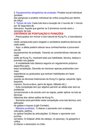 2. Equipamentos obrigatórios de proteção: Protetor bucal individual
(protetor
das gengivas) e protetor individual de virilha (coquílha) por dentro
da calça;
3. Tempo de luta: Cada luta terá a duração de 3 rounds de 1 minuto
por 30 segundos de
descanso. Aquele que ganhar os 2 primeiros rounds será o
vencedor da luta.
CRITÉRIOS DE PONTUAÇÃO E PUNIÇÕES
 Preocupados em reviver a luta natural do Kung Fu, a lutaclássica
entra
neste campeonato para resgatar a verdadeira essência técnica de
cada estilo.
 Aqui, o atleta poderá colocar seus conhecimentos a prova sem
uso de
equipamentos de proteção. Visando as características naturais de
cada
estilo de Kung Fu, mostrará toda sua habilidade, técnica, beleza e
previsão nos golpes.
 A modalidade luta clássica seguirá um regulamento próprio e
específico para
essa competição. Deverão se inscrever apenas praticantes com
mais
experiência ou graduados que tenham habilidades em fazer
combates
usando as técnicas tradicionais do Kung Fu (garça, serpente, tigre,
leopardo,
macaco, louva-a-deus, garra de águia, bêbado etc.).
 Esta competição tem por objetivo permitir ao atleta lutar sem os
protetores
convencionais e de acordo com as regras, poder aplicar na luta as
técnicas
clássicas dos vários estilos de Kung Fu.
 Somente será permitida nesta competição uma luta técnica, com
aplicação
de golpes e toques (Ligth Contato).
 Métodos proibidos: 1) Atacar o oponente com a cabeça,
cotovelos, joelhos,
ou aplicar torções às articulações; 2) Atacar o oponente com
punhos
cerrados; 3) Golpear atrás da cabeça, no pescoço, na garganta e
virilha;
4) Atacar o adversário no chão.
 