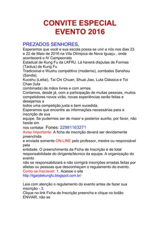 CONVITE ESPECIAL
EVENTO 2016
PREZADOS SENHORES,
Esperamos que você e sua escola possa se unir a nós nos dias 23
e 22 de Maio de 2016 na Vila Olímpica de Nova Iguaçu , onde
acontecerá o IV Campeonato
Estadual de Kung Fu da LKFRJ. Lá haverá disputas de Formas
(Taolus) de Kung Fu
Tradicional e Wushu competitivo (moderno), combates Sanshou
(Sanda),
Kuoshu (Leitai), Tai Chi Chuan, Shuai Jiao, Luta Clássica e Toi
Chao (luta
combinada) de mãos livres e com armas.
Contamos, desde já, com a participação de muitas pessoas, muitos
competidores novos virão, novas experiências serão feitas e
desejamos a
todos uma competição justa e bem sucedida.
Esperamos que encontre as informações necessárias para a
inscrição de sua
equipe. Se pudermos ser de maior e posterior auxílio, por favor, não
hesite em
nos contatar. Fones: 22981163271
Aviso Importante: A ficha de inscrição deverá ser devidamente
preenchida
e enviada somente ON-LINE pelo professor, mestre ou responsável
pela
entidade. O preenchimento da Ficha de Inscrição é de total
responsabilidade do dirigente/técnico da equipe. A organização do
evento
não se responsabilizará e não corrigirá inscrições erradas feitas por
atletas ou pessoas que desconheçam o regulamento do evento.
Como se Inscrever: 1. Acesse o site
http://ligarjdekungfu.blogspot.com.br/
.
Leia com atenção o regulamento do evento antes de fazer sua
inscrição - 3.
Clique no link Ficha de Inscrição preencha e clique no botão
ENVIAR, não se
 