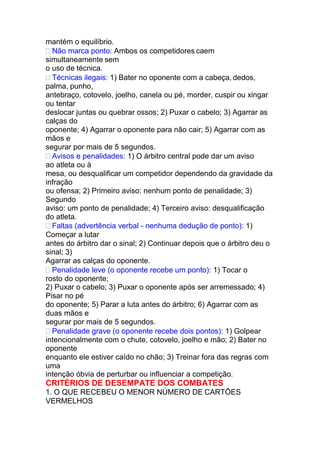 mantém o equilíbrio.
 Não marca ponto: Ambos os competidores caem
simultaneamente sem
o uso de técnica.
 Técnicas ilegais: 1) Bater no oponente com a cabeça, dedos,
palma, punho,
antebraço, cotovelo, joelho, canela ou pé, morder, cuspir ou xingar
ou tentar
deslocar juntas ou quebrar ossos; 2) Puxar o cabelo; 3) Agarrar as
calças do
oponente; 4) Agarrar o oponente para não cair; 5) Agarrar com as
mãos e
segurar por mais de 5 segundos.
 Avisos e penalidades: 1) O árbitro central pode dar um aviso
ao atleta ou à
mesa, ou desqualificar um competidor dependendo da gravidade da
infração
ou ofensa; 2) Primeiro aviso: nenhum ponto de penalidade; 3)
Segundo
aviso: um ponto de penalidade; 4) Terceiro aviso: desqualificação
do atleta.
 Faltas (advertência verbal - nenhuma dedução de ponto): 1)
Começar a lutar
antes do árbitro dar o sinal; 2) Continuar depois que o árbitro deu o
sinal; 3)
Agarrar as calças do oponente.
 Penalidade leve (o oponente recebe um ponto): 1) Tocar o
rosto do oponente;
2) Puxar o cabelo; 3) Puxar o oponente após ser arremessado; 4)
Pisar no pé
do oponente; 5) Parar a luta antes do árbitro; 6) Agarrar com as
duas mãos e
segurar por mais de 5 segundos.
 Penalidade grave (o oponente recebe dois pontos): 1) Golpear
intencionalmente com o chute, cotovelo, joelho e mão; 2) Bater no
oponente
enquanto ele estiver caído no chão; 3) Treinar fora das regras com
uma
intenção óbvia de perturbar ou influenciar a competição.
CRITÉRIOS DE DESEMPATE DOS COMBATES
1. O QUE RECEBEU O MENOR NÚMERO DE CARTÕES
VERMELHOS
 