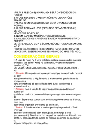 (FALTAS PESSOAIS) NO ROUND, SERÁ O VENCEDOR DO
ROUND;
2. O QUE RECEBEU O MENOR NÚMERO DE CARTÕES
AMARELOS
(FALTAS TÉCNICAS) NO ROUND, SERÁ O VENCEDOR DO
ROUND;
3. O QUE FOR MAIS LEVE (SEGUNDO PESAGEM OFICIAL)
SERÁ O
VENCEDOR DO ROUND;
4. QUEM GANHOU MAIS PONTOS NO COMBATE;
5. ANALISADOS OS CRITÉRIOS E AINDA ASSIM PERSISTIR O
EMPATE
SERÁ REALIZADO UM 4 E ÚLTIMO ROUND. HAVENDO EMPATE
NO 4°
ROUND OS ÁRBITROS SE REUNIRÃO PARA DETERMINAR O
VENCEDOR, BASEADO NO DESEMPENHO DO MAIS TÉCNICO.
CONSIDERAÇÕES GERAIS
 A Liga de Kung Fu é uma entidade voltada para as artes marciais
chinesas, tais como: Kung Fu tradicional, Wushu competitivo
(moderno), Tai
Chi Chuan, Shuai Jiao, Sanshou, Kuoshu, Pakua Chang, Hsing I,
etc.
 Atenção: Cada professor ou responsável por sua entidade, deverá
ler com
atenção e cuidado o regulamento e informações gerais antes de
preencher a
ficha de inscrição de seus atletas para evitar transtornos e
aborrecimentos.
 Árbitros: Com o intuito de trazer aos nossos convidados um
evento de
qualidade, pedimos que os árbitros sigam rigorosamente as regras
do
evento. Esperamos contar com a colaboração de todos os árbitros,
para que
possamos organizar um evento de alto nível.
 Taolus: A fim de receber a melhor pontuação possível, o Taolu
(Forma)
deve ser demonstrado sem interrupção, com força e foco
(concentração). O uniforme do competidor também será levado em
conta. O organizador do evento se reserva ao direito de combinar
ou
separar categorias, se necessário.
 