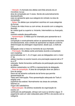  Atenção: A chamada dos atletas será feita através de um
microfone na sua
área de competição por 3 vezes. Sendo ele automaticamente
desclassificado
caso se apresente após sua categoria ter entrado na área de
competição.
 Notas: Os atletas que competirem sozinhos em suas categorias
de formas
(Taolus) de mãos livres ou com armas, de acordo com a categoria,
deverão
ter média igual ou superior a: Iniciante, Intermediário ou Avançado,
caso
contrário estarão desqualificados.
 Apresentação: O Atleta que for chamado para apresentar-se à
área de
competição e eventualmente estiver se apresentando em outra área
simultaneamente, terá o direito de apresentar-se depois conforme
determinação da arbitragem responsável, desde que, o chefe de
sua
delegação avise a mesa no momento de sua chamada.
 Premiação: Os atletas serão premiados durante a competição
com medalhas
personalizadas de 1º, 2º e 3º lugar; para as delegações com o maior
nº de
atletas inscritos no evento haverá uma premiação especial até a 3ª
ou a 5ª
colocada. Serão fornecidos certificados de participação para todos
os atletas,
árbitros cadastrados na LKFRJ e representante de delegação.
 Área de competição: A área de competição deve ser plana e
livre de perigo.
Deve ser de tamanho suficiente de tal forma que permita
apresentação do
Taolu sem interrupção. Para apresentação adequada de Taolu é
exigida uma
superfície lisa estável. Normalmente nas áreas de combate,
tatames ou
ringue são satisfatórios.
 Remuneração: Os árbitros receberão da organização do
evento um
certificado de participação, almoço com suco ou lanche e água. O
pagamento será um valor estipulado pela LKFRJ e de acordo com a
categoria
 