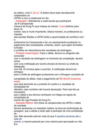 do árbitro: nível A, B e C. O árbitro deve estar devidamente
cadastrados na
LKFRJ e com a credencial em dia.
 Arbitragem: Solicitamos a cada escola que participará
do lll Campeonato
Carioca de Kung Fu que indique ao menos 1 (um) árbitros para
atuar no
evento. Isso é muito importante. Dessa maneira, os professores ou
mestres
das escolas filiadas a LKFRJ terão a oportunidade de contribuir com
o
andamento do Campeonato e ter um representante auxiliando no
julgamento das competições, evitando, assim, que sejam formados
tumultos
e conflitos em decorrência dos resultados da arbitragem.
 Protesto (reclamação): Caso o atleta, técnico ou dirigente não
concordar
com o resultado da arbitragem no momento da competição, deverá
entrar
com uma notificação por escrito através do técnico ou chefe da
delegação,
com até 15 minutos após o ocorrido. A notificação deverá ser
entregue
para o chefe de arbitragem juntamente com a filmagem completa da
competição do atleta, mais o pagamento de R$ 300,00 (trezentos
reais),
que será devolvido se o protesto for aceito e o resultado da
competição for
alterado, caso contrário não haverá devolução. Para isso faz-se
necessário
que o atleta e seu técnico conheçam na íntegra as regras de
competição do
evento da Liga Paulista de Kung Fu.
 Atestado Médico: Em todos os campeonatos da LKFRJ o atleta
de combate
deverá apresentar um atestado médico na hora da confirmação da
pesagem, que o ateste a estar apto a participar de uma competição
de
luta. Não devendo este ter mais do que 4 (quatro) semanas até a
data do
evento, o mesmo passará por uma vistoria para aprovação ou não.
Em
 