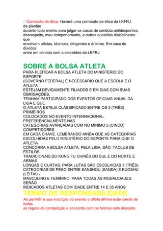  Comissão de ética: Haverá uma comissão de ética da LKFRJ
de plantão
durante todo evento para julgar os casos de conduta antidesportiva,
desrespeito, mau comportamento, e outras questões disciplinares
que
envolvam atletas, técnicos, dirigentes e árbitros. Em caso de
dúvidas
entre em contato com a secretária da LKFRJ.
SOBRE A BOLSA ATLETA
PARA PLEITEAR A BOLSA ATLETA DO MINISTÉRIO DO
ESPORTE
(GOVERNO FEDERAL) É NECESSÁRIO QUE A ESCOLA E O
ATLETA
ESTEJAM DEVIDAMENTE FILIADOS E EM DIAS COM SUAS
OBRIGAÇÕES,
TENHAM PARTICIPADO DOS EVENTOS OFICIAIS ANUAL DA
LIGA E QUE
O ATLETA ESTEJA CLASSIFICADO ENTRE OS 3 (TRÊS)
PRIMEIROS
COLOCADOS NO EVENTO INTERNACIONAL,
PREFERENCIALMENTE NAS
CATEGORIAS AVANÇADAS COM NO MÍNIMO 5 (CINCO)
COMPETIDORES
EM CADA CHAVE. LEMBRANDO AINDA QUE AS CATEGORIAS
ESCOLHIDAS PELO MINISTÉRIO DO ESPORTE PARA QUE O
ATLETA
CONCORRA A BOLSA ATLETA, PELA LIGA, SÃO: TAOLUS DE
ESTILOS
TRADICIONAIS DO KUNG FU CHINÊS DO SUL E DO NORTE E
ARMAS
LONGAS E CURTAS. PARA LUTAS SÃO ESCOLHIDAS 3 (TRÊS)
CATEGORIAS DE PESO ENTRE SANSHOU (SANDA) E KUOSHU
(LEITAI) -
MASCULINO E FEMININO. PARA TODAS AS MODALIDADES
SERÃO
INDICADOS ATLETAS COM IDADE ENTRE 14 E 35 ANOS.
TERMO DE RESPONSABILIDADE
Ao permitir a sua inscrição no evento o atleta afirma estar ciente de
todas
as regras da competição e concorda com os termos nele disposto.
 