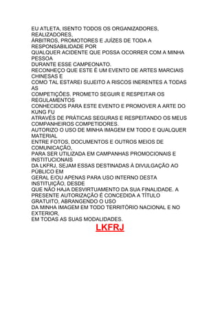 EU ATLETA, ISENTO TODOS OS ORGANIZADORES,
REALIZADORES,
ÁRBITROS, PROMOTORES E JUÍZES DE TODA A
RESPONSABILIDADE POR
QUALQUER ACIDENTE QUE POSSA OCORRER COM A MINHA
PESSOA
DURANTE ESSE CAMPEONATO.
RECONHEÇO QUE ESTE É UM EVENTO DE ARTES MARCIAIS
CHINESAS E
COMO TAL ESTAREI SUJEITO A RISCOS INERENTES A TODAS
AS
COMPETIÇÕES. PROMETO SEGUIR E RESPEITAR OS
REGULAMENTOS
CONHECIDOS PARA ESTE EVENTO E PROMOVER A ARTE DO
KUNG FU
ATRAVÉS DE PRÁTICAS SEGURAS E RESPEITANDO OS MEUS
COMPANHEIROS COMPETIDORES.
AUTORIZO O USO DE MINHA IMAGEM EM TODO E QUALQUER
MATERIAL
ENTRE FOTOS, DOCUMENTOS E OUTROS MEIOS DE
COMUNICAÇÃO,
PARA SER UTILIZADA EM CAMPANHAS PROMOCIONAIS E
INSTITUCIONAIS
DA LKFRJ, SEJAM ESSAS DESTINADAS À DIVULGAÇÃO AO
PÚBLICO EM
GERAL E/OU APENAS PARA USO INTERNO DESTA
INSTITUIÇÃO, DESDE
QUE NÃO HAJA DESVIRTUAMENTO DA SUA FINALIDADE. A
PRESENTE AUTORIZAÇÃO É CONCEDIDA A TÍTULO
GRATUITO, ABRANGENDO O USO
DA MINHA IMAGEM EM TODO TERRITÓRIO NACIONAL E NO
EXTERIOR,
EM TODAS AS SUAS MODALIDADES.
LKFRJ
 
