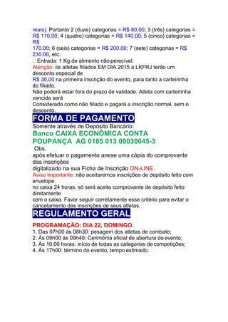 reais). Portanto 2 (duas) categorias = R$ 80,00; 3 (três) categorias =
R$ 110,00; 4 (quatro) categorias = R$ 140.00; 5 (cinco) categorias =
R$
170.00; 6 (seis) categorias = R$ 200.00; 7 (sete) categorias = R$
230.00, etc.
 Entrada: 1 Kg de alimento não perecível.
Atenção: os atletas filiados EM DIA 2015 a LKFRJ terão um
desconto especial de
R$ 30,00 na primeira inscrição do evento, para tanto a carteirinha
do filiado.
Não poderá estar fora do prazo de validade. Atleta com carteirinha
vencida será
Considerado como não filiado e pagará a inscrição normal, sem o
desconto.
FORMA DE PAGAMENTO
Somente através de Depósito Bancário:
Banco CAIXA ECONÔMICA CONTA
POUPANÇA AG 0185 013 00030045-3
Obs.
após efetuar o pagamento anexe uma cópia do comprovante
das inscrições
digitalizado na sua Ficha de Inscrição ON-LINE.
Aviso Importante: não aceitaremos inscrições de depósito feito com
envelope
no caixa 24 horas, só será aceito comprovante de depósito feito
diretamente
com o caixa. Favor seguir corretamente esse critério para evitar o
cancelamento das inscrições de seus atletas.
REGULAMENTO GERAL
PROGRAMAÇÃO: DIA 22, DOMINGO.
1. Das 07h00 às 08h30: pesagem dos atletas de combate;
2. Às 09h00 às 09h40: Cerimônia oficial de abertura do evento;
3. Às 10:00 horas: início de todas as categorias de competições;
4. Às 17h00: término do evento, tempo estimado.
 