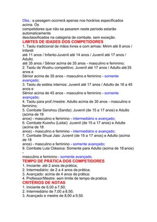 Obs.: a pesagem ocorrerá apenas nos horários especificados
acima. Os
competidores que não se pesarem neste período estarão
automaticamente
desclassificados na categoria de combate, sem exceção.
LIMITES DE IDADES DOS COMPETIDORES
1. Taolu tradicional de mãos livres e com armas: Mirim até 8 anos /
Infantil
até 11 anos / Infanto-Juvenil até 14 anos / Juvenil até 17 anos /
Adulto
até 35 anos / Sênior acima de 35 anos - masculino e feminino;
2. Taolu de Wushu competitivo: Juvenil até 17 anos / Adulto até 35
anos e
Sênior acima de 35 anos - masculino e feminino - somente
avançado;
3. Taolu de estilos internos: Juvenil até 17 anos / Adulto de 18 a 45
anos e
Sênior acima de 45 anos - masculino e feminino - somente
avançado;
4. Taolu para prof./mestre: Adulto acima de 30 anos - masculino e
feminino;
5. Combate Sanshou (Sanda): Juvenil (de 15 a 17 anos) e Adulto
(acima de 18
anos) - masculino e feminino - intermediário e avançado;
6. Combate Kuoshu (Leitai): Juvenil (de 15 a 17 anos) e Adulto
(acima de 18
anos) - masculino e feminino - intermediário e avançado;
7. Combate Shuai Jiao: Juvenil (de 15 a 17 anos) e Adulto (acima
de 18
anos) - masculino e feminino - somente avançado;
8. Combate Luta Clássica: Somente para Adulto (acima de 18 anos)
-
masculino e feminino - somente avançado.
TEMPO DE PRÁTICA DOS COMPETIDORES
1. Iniciante: até 2 anos de prática;
2. Intermediário: de 2 a 4 anos de prática;
3. Avançado: acima de 4 anos de prática;
4. Professor/Mestre: sem limite de tempo de pratica.
CRITÉRIOS DE NOTAS
1. Iniciante de 6,00 a 7,50;
2. Intermediário de 7,00 a 8,50;
3. Avançado e mestre de 8,00 a 9,50.
 