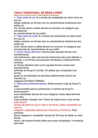 TAOLU TRADICIONAL DE MÃOS LIVRES
Aberto para at leta Iniciante, Intermediário e Avançado:
1. Taolu estilo do sul: É a divisão da modalidade de mãos livres em
que os
atletas realizam as formas com as características tradicionais dos
estilos do
Sul. Sendo assim o atleta deverá se inscrever na categoria que
corresponde
às características de seu estilo;
2. Taolu estilo do norte: É a divisão da modalidade de mãos livres
em que os
atletas realizam as formas com as características tradicionais dos
estilos do
norte. Sendo assim o atleta deverá se inscrever na categoria que
corresponde às características de seu estilo;
3. Outros Taolus (formas): Incluirá todas aquelas formas com
características
não tradicionais, além das formas tradicionais tais como bêbado e
macaco, e as formas que possuem acrobacias e deslocamentos
similares
ao Wushu Moderno bem como aquelas formas criadas sem
características
definidas do Kung Fu Chinês. Os atletas que competirão com
formas
iguais ou semelhantes às descritas anteriormente devem ser
inscritos na
categoria OUTRAS FORMAS.
4. Taolu para professor/mestres: Neste evento a Liga de Kung Fu
dará
a oportunidade para os professores e mestres de Kung Fu
demonstrarem
suas habilidades através de uma categoria criada especialmente
para eles,
onde poderão competir com Taolus de mãos livres e com armas
(não haverá
divisão de estilo do sul ou norte e de armas, todos competirão em
uma só
categoria, separados apenas por masculino e feminino). Para
participar
dessa categoria o competidor deverá ter 30 anos de idade ou mais.
Sendo
assim, não haverá divisão etária para essa competição. A avaliação
será feita
 