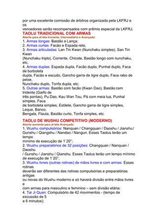 por uma excelente comissão de árbitros organizada pela LKFRJ e
os
vencedores serão recompensados com prêmio especial da LKFRJ.
TAOLU TRADICIONAL COM ARMAS
Aberto para at leta Iniciante, Intermediário e Avançado:
1. Armas longas: Bastão e Lança;
2. Armas curtas: Facão e Espada reta;
3. Armas articuladas: Lan Tin Kwan (Nunchaku simples), San Tin
Kwan
(Nunchaku triplo), Corrente, Chicote, Bastão longo com nunchaku,
etc.
4. Armas duplas: Espada dupla, Facão duplo, Punhal duplo, Faca
de borboleta
dupla, Facão e escudo, Gancho garra de tigre duplo, Faca rabo de
peixe,
Nunchaku duplo, Tonfa dupla, etc;
5. Outras armas: Bastão com facão (Kwan Dao), Bastão com
tridente (Garfo de
três pontas), Pu Dao, Kau Wan Tou, Pá com meia lua, Punhal
simples, Faca
de borboleta simples, Estilete, Gancho garra de tigre simples,
Leque, Banco,
Bengala, Flauta, Bastão curto, Tonfa simples, etc.
TAOLU DE WUSHU COMPETITIVO (MODERNO)
Aberto somente para at leta Avançado:
1. Wushu compulsórios: Nanquan / Changquan / Daoshu / Jianshu /
Gunshu / Qiangshu / Nandao / Nangun. Esses Taolus terão um
tempo
mínimo de execução de 1´20”;
2. Wushu preparatórios de 32 posições: Changquan / Nanquan /
Daoshu
/ Gunshu / Jianshu / Qianshu. Esses Taolus terão um tempo mínimo
de execução de 1´20”;
3. Wushu livres (outras rotinas) de mãos livres e com armas: Essas
rotinas
deverão ser diferentes das rotinas compulsórias e preparatórias
antigas
ou novas do Wushu moderno e só haverá divisão entre mãos livres
e
com armas para masculino e feminino – sem divisão etária;
4. Tai Ji Quan: Compulsório de 42 movimentos - (tempo de
excussão de 5
a 6 minutos);
 