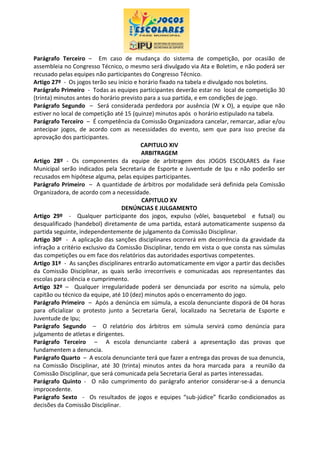 Parágrafo Terceiro – Em caso de mudança do sistema de competição, por ocasião de
assembleia no Congresso Técnico, o mesmo será divulgado via Ata e Boletim, e não poderá ser
recusado pelas equipes não participantes do Congresso Técnico.
Artigo 27º - Os jogos terão seu início e horário fixado na tabela e divulgado nos boletins.
Parágrafo Primeiro - Todas as equipes participantes deverão estar no local de competição 30
(trinta) minutos antes do horário previsto para a sua partida, e em condições de jogo.
Parágrafo Segundo – Será considerada perdedora por ausência (W x O), a equipe que não
estiver no local de competição até 15 (quinze) minutos após o horário estipulado na tabela.
Parágrafo Terceiro – É competência da Comissão Organizadora cancelar, remarcar, adiar e/ou
antecipar jogos, de acordo com as necessidades do evento, sem que para isso precise da
aprovação dos participantes.
CAPITULO XIV
ARBITRAGEM
Artigo 28º - Os componentes da equipe de arbitragem dos JOGOS ESCOLARES da Fase
Municipal serão indicados pela Secretaria de Esporte e Juventude de Ipu e não poderão ser
recusados em hipótese alguma, pelas equipes participantes.
Parágrafo Primeiro – A quantidade de árbitros por modalidade será definida pela Comissão
Organizadora, de acordo com a necessidade.
CAPITULO XV
DENÚNCIAS E JULGAMENTO
Artigo 29º - Qualquer participante dos jogos, expulso (vôlei, basquetebol e futsal) ou
desqualificado (handebol) diretamente de uma partida, estará automaticamente suspenso da
partida seguinte, independentemente de julgamento da Comissão Disciplinar.
Artigo 30º - A aplicação das sanções disciplinares ocorrerá em decorrência da gravidade da
infração a critério exclusivo da Comissão Disciplinar, tendo em vista o que consta nas súmulas
das competições ou em face dos relatórios das autoridades esportivas competentes.
Artigo 31º - As sanções disciplinares entrarão automaticamente em vigor a partir das decisões
da Comissão Disciplinar, as quais serão irrecorríveis e comunicadas aos representantes das
escolas para ciência e cumprimento.
Artigo 32º – Qualquer irregularidade poderá ser denunciada por escrito na súmula, pelo
capitão ou técnico da equipe, até 10 (dez) minutos após o encerramento do jogo.
Parágrafo Primeiro – Após a denúncia em súmula, a escola denunciante disporá de 04 horas
para oficializar o protesto junto a Secretaria Geral, localizado na Secretaria de Esporte e
Juventude de Ipu;
Parágrafo Segundo – O relatório dos árbitros em súmula servirá como denúncia para
julgamento de atletas e dirigentes.
Parágrafo Terceiro – A escola denunciante caberá a apresentação das provas que
fundamentem a denuncia.
Parágrafo Quarto – A escola denunciante terá que fazer a entrega das provas de sua denuncia,
na Comissão Disciplinar, até 30 (trinta) minutos antes da hora marcada para a reunião da
Comissão Disciplinar, que será comunicada pela Secretaria Geral as partes interessadas.
Parágrafo Quinto - O não cumprimento do parágrafo anterior considerar-se-á a denuncia
improcedente.
Parágrafo Sexto - Os resultados de jogos e equipes “sub-júdice” ficarão condicionados as
decisões da Comissão Disciplinar.
 