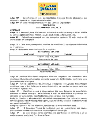 Artigo 46º - Os uniformes em todas as modalidades de quadra deverão obedecer ao que
dispuser as regras de sua respectiva confederações.
Artigo 47º - Os casos omissos serão resolvidos pela Comissão Organizadora.
CAPITÚLO XVII
REGULAMENTOS ESPECIFICOS
ATLETISMO
Artigo 1º - A competição de Atletismo será realizada de acordo com as regras oficiais a IAAF e
da Confederação Brasileira de Atletismo salvo o estabelecido neste Regulamento.
Artigo 2º - Cada delegação poderá inscrever sua equipe contendo 02 (dois) técnico e 02
alunos atletas em cada prova.
Artigo 3º - Cada aluno/atleta poderá participar de no máximo 02 (duas) provas individuais e
no revezamento.
Artigo 4º - As provas a serem realizadas são as seguintes:
CATEGORIA 12 a 14 ANOS
MASCULINO FEMININO
Corridas rasas: 75m, 250m.
Revezamento: 4 x 100m
CATEGORIA 15 a 17 ANOS
MASCULINO FEMININO
Corridas rasas: 100m, 200m.
Revezamento: 4X100
Artigo 5º - O aluno/atleta deverá comparecer ao local de competição com antecedência de 30
minutos devidamente uniformizados, apresentar sua carteira de Identidade e confirmar a prova
junto a equipe de arbitragem.
Artigo 6º - Caberá a Coordenação de Atletismo, a confecção de séries, grupos de qualificação,
sorteios de raias, ordem de largada e ordem de tentativas para as diversas provas, dentro do
disposto nas regras da IAAF.
Artigo 7º - Classificam-se para a etapa regional dos Jogos Escolares, os alunos/atletas
campeões da etapa Municipal, excetuando-se a prova de revezamento, cuja equipe será
composta por alunos/atletas classificados nas demais provas da fase municipal.
Parágrafo Primeiro – Não preenchidas a totalidade das vagas para a fase regional, as mesmas
serão ocupadas pelos atletas segundos lugares, cujos resultados, baseados na etapa Municipal
dos Jogos Escolares 2014.
Parágrafo Segundo – No caso de empate, convocar-se-á o atleta com maior idade.
Artigo 8º - O Congresso Técnico da modalidade com os representantes das equipes
participantes tratará exclusivamente de assuntos ligados à competição.
Artigo 9º - Os casos omissos serão resolvidos pela Coordenação de Atletismo e júri de
apelação, com a anuência da Coordenação Geral.
 