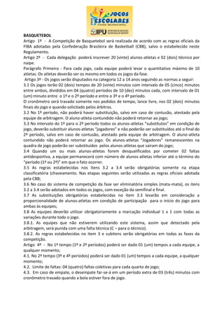 BASQUETEBOL
Artigo 1º - A Competição de Basquetebol será realizada de acordo com as regras oficiais da
FIBA adotadas pela Confederação Brasileira de Basketball (CBB), salvo o estabelecido neste
Regulamento.
Artigo 2º - Cada delegação poderá inscrever 20 (vinte) alunos-atletas e 02 (dois) técnico por
naipe.
Parágrafo Primeiro - Para cada jogo, cada equipe poderá levar o quantitativo máximo de 10
atletas. Os atletas deverão ser os mesmo em todos os jogos da fase.
Artigo 3º - Os jogos serão disputados na categoria 12 a 14 anos seguindo as normas a seguir:
3.1 Os jogos terão 02 (dois) tempos de 20 (vinte) minutos com intervalo de 05 (cinco) minutos
entre ambos, divididos em 04 (quatro) períodos de 10 (dez) minutos cada, com intervalo de 01
(um) minuto entre o 1º e o 2º período e entre o 3º e o 4º período.
O cronômetro será travado somente nos pedidos de tempo, lance livre, nos 02 (dois) minutos
finais do jogo e quando solicitado pelos árbitros.
3.2 No 1º período, não poderá haver substituição, salvo em caso de contusão, atestado pela
equipe de arbitragem. O aluno-atleta contundido não poderá retornar ao jogo;
3.3 No intervalo do 1º para o 2º período todos os alunos-atletas “substitutos” em condição de
jogo, deverão substituir alunos-atletas “jogadores” e não poderão ser substituídos até o final do
2º período, salvo em caso de contusão, atestado pela equipe de arbitragem. O aluno-atleta
contundido não poderá retornar ao jogo. Os alunos-atletas “Jogadores” remanescentes na
quadra de jogo poderão ser substituídos pelos alunos-atletas que saíram do jogo;
3.4 Quando um ou mais alunos-atletas forem desqualificados por cometer 02 faltas
antidesportiva, a equipe permanecerá com número de alunos-atletas inferior até o término do
“período (1º ou 2º)” em que o fato ocorrer.
3.5 As regras estabelecidas nos itens 3.2 a 3.4 serão obrigatórias somente na etapa
classificatória (chaveamento. Nas etapas seguintes serão utilizadas as regras oficiais adotada
pela CBB;
3.6 No caso do sistema de competição da fase ser eliminatória simples (mata-mata), os itens
3.2 a 3.4 serão adotados em todos os jogos, com exceção da semifinal e final.
3.7 As substituições obrigatórias estabelecidas no item 3.3 levarão em consideração a
proporcionalidade de alunos-atletas em condição de participação para o início do jogo para
ambas às equipes;
3.8 As equipes deverão utilizar obrigatoriamente a marcação individual 1 x 1 com todas as
variações durante todo o jogo.
3.8.1. As equipes que não estiverem utilizando este sistema, assim que detectado pela
arbitragem, será punida com uma falta técnica (C – para o técnico).
3.8.2. As regras estabelecidas no item 3 e subitens serão obrigatórias em todas as fases da
competição.
Artigo 4º - No 1º tempo (1º e 2º períodos) poderá ser dado 01 (um) tempos a cada equipe, a
qualquer momento;
4.1. No 2º tempo (3º e 4º períodos) poderá ser dado 01 (um) tempos a cada equipe, a qualquer
momento;
4.2. Limite de faltas: 04 (quatro) faltas coletivas para cada quarto de jogo;
4.3. Em caso de empate, o desempate far-se-á em um período extra de 03 (três) minutos com
cronômetro travado quando a bola estiver fora de jogo.
 