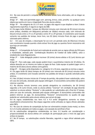 4.4. No caso de persistir o empate, serão cobrados lances livres alternados, até se chegar ao
vencedor.
Artigo 5º - Não será permitido jogar com piercing, brinco, colar, presilha ou qualquer outro
objeto que ponha em risco a integridade física dos alunos-atletas.
Artigo 6º - Na categoria de 15 a 17 anos os jogos não seguirá o que dispõem o item 3 deste
regulamento especifico. E seguirá as regras da CBB.
6.1 Os jogos terão 02(dois) tempos de 20(vinte) minutos com intervalo de 05 (cinco) minutos
entre ambos, divididos em 04(quatro) períodos de 10(dez) minutos cada, com intervalo de
01(um) minuto entre o 1º e o 2º período e entre 3º e o 4º período. O cronômetro será travado
somente nos pedidos de tempo, lance livre, nos 02 (dois) minutos finais do jogo e quando
solicitado pelos árbitros.
6.2 - Em caso de empate, o desempate far-se-á em um período extra de 05(cinco) minutos
com cronômetro travado quando a bola estiver fora de jogo ou quantos forem necessários até
que haja um vencedor.
FUTSAL
Artigo 1º - A Competição de Futsal será realizada de acordo com as regras oficiais da FIFA para
a modalidade, adotada pela Confederação Brasileira de Futebol de Salão (CBFS), salvo o
estabelecido neste Regulamento.
Artigo 2º - Cada delegação poderá inscrever 20 (vinte) alunos-atletas e 01 (um) técnico por
naipe.
Artigo 3º - Para cada jogo, cada equipe poderá levar o quantitativo máximo de 10 atletas. Os
atletas deverão ser os mesmo em todos os jogos da fase. Cada equipe só poderá jogar com o
máximo de 02 (dois) alunos-atletas como goleiro.
Artigo 4º - Os jogos serão disputados na categoria 12 a 14 anos, seguindo as normas a seguir:
4.1 Os jogos terão 02 (dois) tempos de 20 (vinte) com intervalo de 05 (cinco) minutos entre
ambos. O cronômetro será travado somente nos pedidos de tempo e quando solicitado pelos
árbitros.
4.2. Nos 10 (dez) minutos iniciais do 1º tempo da partida, não poderá haver substituição, salvo
em caso de contusão, atestado pela equipe arbitragem. O aluno/atleta contundido não poderá
retornar a partida.
4.3. No décimo minuto teremos uma parada obrigatória no cronômetro, de 30 (trinta)
segundos a 01 (um) minuto, onde os alunos-atletas “reservas” em condição de jogo deverão
substituir os alunos-atletas “titulares” e não poderão ser substituídos até o final do 1º tempo,
salvo em caso de contusão, atestado pela equipe arbitragem. O aluno/atleta contundido não
poderá retornar ao jogo. Os alunos/atletas “titulares” remanescentes na quadra de jogo
poderão ser substituídos pelos alunos-atletas que saíram do jogo.
4.4 As regras estabelecidas nos itens 4.2 e 4.3 serão obrigatórias somente na etapa
classificatória (chaveamento). Nas etapas seguintes serão utilizadas as regras oficiais adotadas
pela CBFS;
4.5 No caso do sistema de competição da fase ser eliminatória simples (mata-mata), os itens
4.2 e 4.3 serão adotados em todos os jogos, com exceção da semifinal e final.
4.6 As substituições obrigatórias estabelecidas no item 3.3 levarão em consideração a
proporcionalidade de alunos-atletas em condição de participação para o início do jogo para
ambas às equipes.
4.7. No 2º tempo, as substituições estarão liberadas, seguindo a regra oficial adotada pela
CBFS.
 