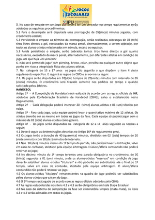 5. No caso de empate em um jogo que deverá ter um vencedor no tempo regulamentar serão
adotados os seguintes procedimentos:
5.1 Para o desempate será disputada uma prorrogação de 05(cinco) minutos jogados, com
cronômetro corrido;
5.2 Persistindo o empate ao término da prorrogação, serão realizadas cobranças de 03 (três)
tiros livres diretos a gol, executados da marca penal, alternadamente, a serem cobrados por
todos os alunos-atletas relacionados em súmula, exceto os expulsos.
5.3 Ainda persistindo o empate, serão cobrados tantos tiros livres diretos a gol quanto
necessários, executado da marca penal, alternadamente, por diferentes atletas em condição de
jogo, até que haja um vencedor.
6. Não será permitido jogar com piercing, brinco, colar, presilha ou qualquer outro objeto que
ponha em risco a integridade física dos alunos-atletas.
7. Na categoria de 15 a 17 anos os jogos não seguirão o que dispõem o item 4 deste
regulamento especifico. E seguirá as regras da CBFS e as normas a seguir:
7.1. Os jogos serão disputados em 02(dois) tempos de 20(vinte) minutos com intervalo de 05
(cinco) minutos. O cronômetro será travado somente nos pedidos de tempo e quando
solicitado pelos árbitros.
HANDEBOL
Artigo 1º - A Competição de Handebol será realizada de acordo com as regras oficiais da IHF,
adotadas pela Confederação Brasileira de Handebol (CBHb), salvo o estabelecido neste
Regulamento.
Artigo 2º - Cada delegação poderá inscrever 20 (vinte) alunos-atletas e 01 (um) técnico por
naipe.
Artigo 3º - Para cada jogo, cada equipe poderá levar o quantitativo máximo de 12 atletas. Os
atletas deverão ser os mesmo em todos os jogos da fase. Cada equipe só poderá jogar com o
máximo de 02 (dois) alunos-atletas como goleiro.
Artigo 4º - Os jogos serão disputados na categoria de 12 a 14 anos seguindo as normas a
seguir:
4.1 Deverá seguir as determinações descritas no Artigo 16º do regulamento geral.
4.2 Os jogos terão a duração de 40 (quarenta) minutos, divididos em 02 (dois) tempos de 20
(vinte) minutos com 10 (dez) minutos de intervalo;
4.3 Nos 10 (dez) minutos iniciais do 1º tempo da partida, não poderá haver substituição, salvo
em caso de contusão, atestado pela equipe arbitragem. O aluno/atleta contundido não poderá
retornar ao jogo;
4.4 No décimo minuto do 1º tempo teremos uma parada obrigatória no cronômetro, de 30
(trinta) segundos a 01 (um) minuto, onde os alunos-atletas “reservas” em condição de jogo
deverão substituir alunos -atletas “titulares” e não poderão ser substituídos até o final do 1º
tempo, salvo em caso de contusão, atestado pela equipe arbitragem. O aluno/atleta
contundido não poderá retornar ao jogo.
4.5 Os alunos-atletas “titulares” remanescentes na quadra de jogo poderão ser substituídos
pelos alunos-atletas que saíram do jogo;
4.6 O 2º tempo será jogado de acordo com as regras oficiais adotadas pela CBHb.
4.7 As regras estabelecidas nos itens 4.2 e 4.3 serão obrigatórias em toda Etapa Estadual
4.8 No caso do sistema de competição da fase ser eliminatória simples (mata-mata), os itens
4.2 e 4.3 serão adotados em todos os jogos.
 