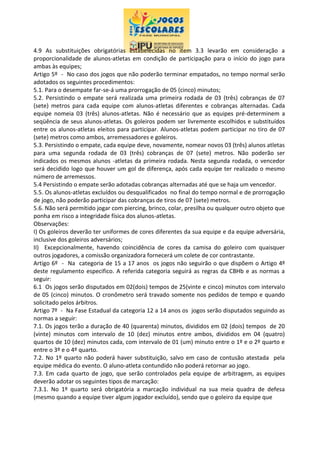 4.9 As substituições obrigatórias estabelecidas no item 3.3 levarão em consideração a
proporcionalidade de alunos-atletas em condição de participação para o início do jogo para
ambas às equipes;
Artigo 5º - No caso dos jogos que não poderão terminar empatados, no tempo normal serão
adotados os seguintes procedimentos:
5.1. Para o desempate far-se-á uma prorrogação de 05 (cinco) minutos;
5.2. Persistindo o empate será realizada uma primeira rodada de 03 (três) cobranças de 07
(sete) metros para cada equipe com alunos-atletas diferentes e cobranças alternadas. Cada
equipe nomeia 03 (três) alunos-atletas. Não é necessário que as equipes pré-determinem a
seqüência de seus alunos-atletas. Os goleiros podem ser livremente escolhidos e substituídos
entre os alunos-atletas eleitos para participar. Alunos-atletas podem participar no tiro de 07
(sete) metros como ambos, arremessadores e goleiros.
5.3. Persistindo o empate, cada equipe deve, novamente, nomear novos 03 (três) alunos atletas
para uma segunda rodada de 03 (três) cobranças de 07 (sete) metros. Não poderão ser
indicados os mesmos alunos -atletas da primeira rodada. Nesta segunda rodada, o vencedor
será decidido logo que houver um gol de diferença, após cada equipe ter realizado o mesmo
número de arremessos.
5.4 Persistindo o empate serão adotadas cobranças alternadas até que se haja um vencedor.
5.5. Os alunos-atletas excluídos ou desqualificados no final do tempo normal e de prorrogação
de jogo, não poderão participar das cobranças de tiros de 07 (sete) metros.
5.6. Não será permitido jogar com piercing, brinco, colar, presilha ou qualquer outro objeto que
ponha em risco a integridade física dos alunos-atletas.
Observações:
I) Os goleiros deverão ter uniformes de cores diferentes da sua equipe e da equipe adversária,
inclusive dos goleiros adversários;
II) Excepcionalmente, havendo coincidência de cores da camisa do goleiro com quaisquer
outros jogadores, a comissão organizadora fornecerá um colete de cor contrastante.
Artigo 6º - Na categoria de 15 a 17 anos os jogos não seguirão o que dispõem o Artigo 4º
deste regulamento especifico. A referida categoria seguirá as regras da CBHb e as normas a
seguir:
6.1 Os jogos serão disputados em 02(dois) tempos de 25(vinte e cinco) minutos com intervalo
de 05 (cinco) minutos. O cronômetro será travado somente nos pedidos de tempo e quando
solicitado pelos árbitros.
Artigo 7º - Na Fase Estadual da categoria 12 a 14 anos os jogos serão disputados seguindo as
normas a seguir:
7.1. Os jogos terão a duração de 40 (quarenta) minutos, divididos em 02 (dois) tempos de 20
(vinte) minutos com intervalo de 10 (dez) minutos entre ambos, divididos em 04 (quatro)
quartos de 10 (dez) minutos cada, com intervalo de 01 (um) minuto entre o 1º e o 2º quarto e
entre o 3º e o 4º quarto.
7.2. No 1º quarto não poderá haver substituição, salvo em caso de contusão atestada pela
equipe médica do evento. O aluno-atleta contundido não poderá retornar ao jogo.
7.3. Em cada quarto de jogo, que serão controlados pela equipe de arbitragem, as equipes
deverão adotar os seguintes tipos de marcação:
7.3.1. No 1º quarto será obrigatória a marcação individual na sua meia quadra de defesa
(mesmo quando a equipe tiver algum jogador excluído), sendo que o goleiro da equipe que
 