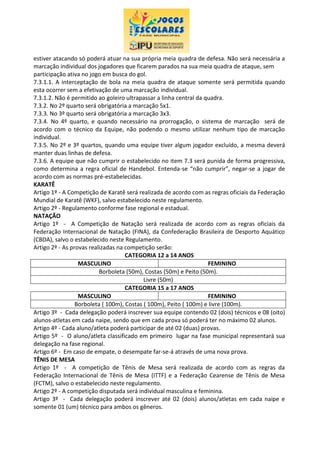 estiver atacando só poderá atuar na sua própria meia quadra de defesa. Não será necessária a
marcação individual dos jogadores que ficarem parados na sua meia quadra de ataque, sem
participação ativa no jogo em busca do gol.
7.3.1.1. A interceptação de bola na meia quadra de ataque somente será permitida quando
esta ocorrer sem a efetivação de uma marcação individual.
7.3.1.2. Não é permitido ao goleiro ultrapassar a linha central da quadra.
7.3.2. No 2º quarto será obrigatória a marcação 5x1.
7.3.3. No 3º quarto será obrigatória a marcação 3x3.
7.3.4. No 4º quarto, e quando necessário na prorrogação, o sistema de marcação será de
acordo com o técnico da Equipe, não podendo o mesmo utilizar nenhum tipo de marcação
individual.
7.3.5. No 2º e 3º quartos, quando uma equipe tiver algum jogador excluído, a mesma deverá
manter duas linhas de defesa.
7.3.6. A equipe que não cumprir o estabelecido no item 7.3 será punida de forma progressiva,
como determina a regra oficial de Handebol. Entenda-se “não cumprir”, negar-se a jogar de
acordo com as normas pré-estabelecidas.
KARATÊ
Artigo 1º - A Competição de Karatê será realizada de acordo com as regras oficiais da Federação
Mundial de Karatê (WKF), salvo estabelecido neste regulamento.
Artigo 2º - Regulamento conforme fase regional e estadual.
NATAÇÃO
Artigo 1º - A Competição de Natação será realizada de acordo com as regras oficiais da
Federação Internacional de Natação (FINA), da Confederação Brasileira de Desporto Aquático
(CBDA), salvo o estabelecido neste Regulamento.
Artigo 2º - As provas realizadas na competição serão:
CATEGORIA 12 a 14 ANOS
MASCULINO FEMININO
Borboleta (50m), Costas (50m) e Peito (50m).
Livre (50m)
CATEGORIA 15 a 17 ANOS
MASCULINO FEMININO
Borboleta ( 100m), Costas ( 100m), Peito ( 100m) e livre (100m).
Artigo 3º - Cada delegação poderá inscrever sua equipe contendo 02 (dois) técnicos e 08 (oito)
alunos-atletas em cada naipe, sendo que em cada prova só poderá ter no máximo 02 alunos.
Artigo 4º - Cada aluno/atleta poderá participar de até 02 (duas) provas.
Artigo 5º - O aluno/atleta classificado em primeiro lugar na fase municipal representará sua
delegação na fase regional.
Artigo 6º - Em caso de empate, o desempate far-se-á através de uma nova prova.
TÊNIS DE MESA
Artigo 1º - A competição de Tênis de Mesa será realizada de acordo com as regras da
Federação Internacional de Tênis de Mesa (ITTF) e a Federação Cearense de Tênis de Mesa
(FCTM), salvo o estabelecido neste regulamento.
Artigo 2º - A competição disputada será individual masculina e feminina.
Artigo 3º - Cada delegação poderá inscrever até 02 (dois) alunos/atletas em cada naipe e
somente 01 (um) técnico para ambos os gêneros.
 