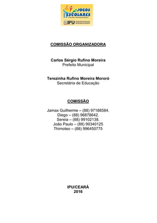 COMISSÃO ORGANIZADORA
Carlos Sérgio Rufino Moreira
Prefeito Municipal
Terezinha Rufino Moreira Mororó
Secretária de Educação
COMISSÃO
Jamax Guilherme – (88) 97188584.
Diego – (88) 96878642.
Sereia – (88) 99102138.
João Paulo – (88) 99340125
Thimoteo – (88) 996450775
IPU/CEARÁ
2016
 