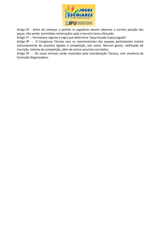 Artigo 6º - Antes de começar a partida os jogadores devem observar a correta posição das
peças, não sendo permitidas reclamações após o terceiro lance efetuado.
Artigo 7º - Permanece vigente a regra que determina “peça tocada é peça jogada”.
Artigo 8º - O Congresso Técnico com os representantes das equipes participantes tratará
exclusivamente de assuntos ligados a competição, tais como: Normas gerais, ratificação de
inscrição, sistema de competição, além de outros assuntos correlatos.
Artigo 9º - Os casos omissos serão resolvidos pela Coordenação Técnica, com anuência da
Comissão Organizadora.
 