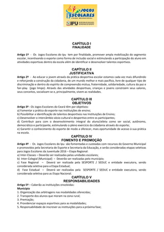 CAPÍTULO I
FINALIDADE
Artigo 1º - Os Jogos Escolares do Ipu tem por finalidade, promover ampla mobilização do segmento
escolar, incentivando o esporte como forma de inclusão social e estimulando a participação do aluno em
atividades esportivas dentro da escola além de identificar e desenvolver talentos esportivos.
CAPÍTULO II
JUSTIFICATIVA
Artigo 2º - Ao educar o jovem através da prática desportiva escolar estamos cada vez mais difundindo
e reforçando a construção da cidadania, de um mundo melhor e mais pacífico, livre de qualquer tipo de
discriminação e dentro do espírito de compreensão mútua, fraternidade, solidariedade, cultura da paz e
fair-play (jogo limpo). Através das atividades desportivas, crianças e jovens constroem seus valores,
seus conceitos, socializam-se e, principalmente, vivem as realidades.
CAPÍTULO III
OBJETIVOS
Artigo 3º - Os Jogos Escolares do Ceará têm por objetivos:
a) Fomentar a prática do esporte nas instituições de ensino;
b) Possibilitar a identificação de talentos desportivos nas Instituições de Ensino;
c) Desenvolver o intercâmbio sócio-cultural e desportivo entre os participantes;
d) Contribuir para com o desenvolvimento integral do aluno/atleta como ser social, autônomo,
democrático e participante, estimulando o pleno exercício da cidadania através do esporte;
e) Garantir o conhecimento do esporte de modo a oferecer, mais oportunidade de acesso à sua prática
na escola.
CAPÍTULO IV
FOMENTO E PROMOÇÃO
Artigo 4º - Os Jogos Escolares do Ipu são fomentadas e custeadas com recursos do Governo Municipal
e promovidos pela Secretaria de Esporte e Secretaria da Educação, e serão consideradas etapas seletivas
para Jogos Escolares da Juventude 2016 – Etapa Regional:
a) Inter-Classes – Deverão ser realizadas pelas unidades escolares;
b) Inter-Colegial (Municipal) – Deverão ser realizadas pelo município;
c) Fase Regional – Deverá ser realizada pela SESPORTE / SEDUC e entidade executora, sendo
considerada seletiva para a Etapa Estadual;
d) Fase Estadual – Deverá ser realizadas pela SESPORTE / SEDUC e entidade executora, sendo
considerada seletiva para as Etapa Nacional.
CAPÍTULO V
RESPONSABILIDADES
Artigo 5º – Caberão as instituições envolvidas:
Município
1. Organização das arbitragens nas modalidades oferecidas;
2. Transporte dos alunos que moram na zona rural;
3. Premiação;
4. Providenciar espaços esportivos para as modalidades;
5. Responsabilidade de inscrever as instituições para a próxima fase;
 