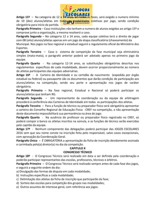 Artigo 15º – Na categoria de 12 a 14 anos, em todas as fases, será exigido o numero mínimo
de 10 (dez) alunos/atletas em todas as modalidades coletivas por jogo, sendo condição
obrigatória para início da partida.
Parágrafo Primeiro – Caso instituições não tenham o numero de alunos exigidos ao artigo 15º e
comprove junto a organização, a mesma resolverá o caso.
Parágrafo Segundo – Na categoria 12 a 14 anos, cada equipe coletiva terá o direito de jogar
com 08 (oito) alunos/atletas apenas em um jogo da etapa classificatória (chaveamento) da
Municipal. Nos jogos na fase regional e estadual seguirá o regulamento oficial do Ministério dos
Esportes.
Parágrafo Terceiro – Caso o sistema de competição da fase municipal seja eliminatória
simples (mata-mata), o parágrafo anterior poderá ser adotado apenas no primeiro jogo da
equipe.
Parágrafo Quarto - Na categoria 12-14 anos, as substituições obrigatórias descritas nos
regulamentos específicos de cada modalidade, devem ocorrer proporcionalmente ao número
de atletas participantes das equipes adversárias.
Artigo 16º - A Carteira de Identidade e ou certidão de nascimento (expedida por órgão
estadual ou federal) ou passaporte são os documentos que darão condição de participação aos
alunos/atletas na competição, sendo seu porte e apresentação nos jogos de caráter
obrigatório.
Parágrafo Primeiro – Na fase regional, Estadual e Nacional só poderá participar os
alunos/atletas que tenham RG.
Parágrafo Segundo – Um representante da coordenação ou da equipe de arbitragem
procederá à conferência das Carteiras de Identidade em todas as participações dos atletas.
Parágrafo Terceiro – Para a função de técnico ou preparador físico será obrigatória apresentar
a carteira do Conselho Regional de Educação Física -CREF na competição, a não apresentação
deste documento impossibilitará sua permanência na área de jogo.
Parágrafo Quarto - Na ausência do professor ou preparador físico registrado no CREF, só
poderá compor o banco os atletas inscritos na súmula, e as funções de técnico serão exercidas
pelo capitão da equipe.
Artigo 17º - Nenhum componente das delegações poderá participar das JOGOS ESCOLARES
2016 sem que seu nome conste na inscrição feita pelo responsável, salvo casos excepcionais,
com aprovação da Coordenação Geral.
Parágrafo Único – É OBRIGATÓRIA a apresentação da ficha de inscrição devidamente assinada
e carimbada pelo(a) diretor(a) no dia da competição.
CAPITULO X
CONGRESSO TÉCNICO
Artigo 18º - O Congresso Técnico será realizado em data a ser definida pela coordenação e
poderão participar representantes das escolas, professores, técnicos e árbitros.
Parágrafo Primeiro – O Congresso Técnico será realizado sempre antes de cada fase dos jogos,
e seguirá a seguinte ordem do dia:
a) Divulgação das formas de disputa em cada modalidade;
b) Instruções específicas a cada modalidade;
c) Delimitação dos atletas da ficha de inscrição que participarão da fase;
d) Sorteio das escolas para competição dos grupos nas modalidades;
e) Outros assuntos de interesse geral, com referência aos jogos.
 
