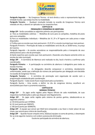 Parágrafo Segundo – No Congresso Técnico só terá direito a voto o representante legal da
Unidade Escolar, que esteja inscrito na modalidade.
Parágrafo Terceiro – Qualquer resolução tomada na ocasião do Congresso Técnico será
relatada em Ata, e deverá ser aplicada na sua respectiva fase.
CAPITULO XI
PREMIAÇÃO E CERIMÔNIA DE ABERTURA
Artigo 19º - Serão concedidos os seguintes prêmios aos participantes:
a) Para as modalidades coletivas – Medalhas de ouro para os campeões, medalhas de prata
para vice campeões.
b) Para as modalidades individuais – Medalhas de 1º, 2º e 3º lugares em cada prova e naipe
disputados.
c) Troféus para as escolas que mais pontuarem: 1º,2º,3º e a escola municipal que mais pontuar.
Parágrafo Primeiro – Premiação de todas as modalidades será dia 28, as 18:00 horas, na praça
de Iracema.
Parágrafo Segundo – As escolas vencedoras se responsabilizarão pelo o transporte de seus
atletas/alunos para o dia da premiação.
d) Quite esportivo para escolas que mais pontuarem. (havendo uma disputa somente entre as
escolas da rede municipal).
Artigo 20º - A Cerimônia de Abertura será realizada no dia, local e horário a confirmar pela
coordenação;
Parágrafo Primeiro – A participação na cerimônia de abertura é obrigatória para todas as
escolas inscritas.
Parágrafo Segundo – As delegações deverão comparecer à cerimônia, devidamente
uniformizadas, sendo que a definição do número de participantes por delegação será decidida
na ocasião do Congresso Técnico.
Parágrafo Terceiro – A cerimônia de premiação será organizada de acordo com a
programação estabelecida pela coordenação.
Parágrafo Quarto – Cada escola ficará responsável pela sua bandeira.
Parágrafo Quinto – Uma escola, a definir no dia do congresso técnico, escolherá um
aluno/atleta para fazer o juramento esportivo.
CAPÍTULO XII
NORMAS TÉCNICAS
Artigo 21º - Os jogos serão regidos pelas Regras Oficiais de cada modalidade, de suas
respectivas Confederações e pelo que dispuser este Regulamento.
Artigo 22º - Os jogos serão regidos pelo sistema de pontos ganhos, obedecendo-se os
seguintes critérios:
a) 03 (três) pontos por VITÓRIA;
b) 01 (um) ponto por EMPATE;
c) 00 (zero) ponto por DERROTA;
Artigo 23º - A equipe que vencer por WxO terá computado a seu favor o maior placar de sua
chave, que servirá para critério de classificação.
Artigo 24º - Quando houver empate entre, 02(duas) equipes na soma de pontos, o desempate
far-se-á da seguinte maneira e em ordem sucessiva de eliminação.
a) Escola ter participado da cerimônia de abertura;
 