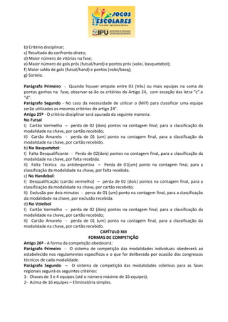 b) Critério disciplinar;
c) Resultado do confronto direto;
d) Maior número de vitórias na fase;
e) Maior número de gols prós (futsal/hand) e pontos prós (volei, basquetebol);
f) Maior saldo de gols (futsal/hand) e pontos (volei/basq);
g) Sorteio.
Parágrafo Primeiro - Quando houver empate entre 03 (três) ou mais equipes na soma de
pontos ganhos na fase, observar-se-ão os critérios do Artigo 24, com exceção das letra “c”.e
“d”.
Parágrafo Segundo - No caso da necessidade de utilizar o (MIT) para classificar uma equipe
serão utilizados os mesmos critérios do artigo 24°.
Artigo 25º - O critério disciplinar será apurado da seguinte maneira:
No Futsal
I) Cartão Vermelho – perda de 02 (dois) pontos na contagem final, para a classificação da
modalidade na chave, por cartão recebido;
II) Cartão Amarelo - perda de 01 (um) ponto na contagem final, para a classificação da
modalidade na chave, por cartão recebido.
b) No Basquetebol:
I) Falta Desqualificante - Perda de 02(dois) pontos na contagem final, para a classificação da
modalidade na chave, por falta recebida.
II) Falta Técnica ou antidesportiva – Perda de 01(um) ponto na contagem final, para a
classificação da modalidade na chave, por falta recebida.
c) No Handebol:
I) Desqualificação (cartão vermelho) – perda de 02 (dois) pontos na contagem final, para a
classificação da modalidade na chave, por cartão recebido;
II) Exclusão por dois minutos - perca de 01 (um) ponto na contagem final, para a classificação
da modalidade na chave, por exclusão recebida.
d) No Voleibol
I) Cartão Vermelho – perda de 02 (dois) pontos na contagem final, para a classificação da
modalidade na chave, por cartão recebido;
II) Cartão Amarelo - perda de 01 (um) ponto na contagem final, para a classificação da
modalidade na chave, por cartão recebido.
CAPÍTULO XIII
FORMAS DE COMPETIÇÃO
Artigo 26º - A forma da competição obedecerá:
Parágrafo Primeiro - O sistema de competição das modalidades individuais obedecerá ao
estabelecido nos regulamentos específicos e o que for deliberado por ocasião dos congressos
técnicos de cada modalidade.
Parágrafo Segundo – O sistema de competição das modalidades coletivas para as fases
regionais seguirá os seguintes critérios:
1- Chaves de 3 e 4 equipes (até o número máximo de 16 equipes);
2- Acima de 16 equipes – Eliminatória simples.
 