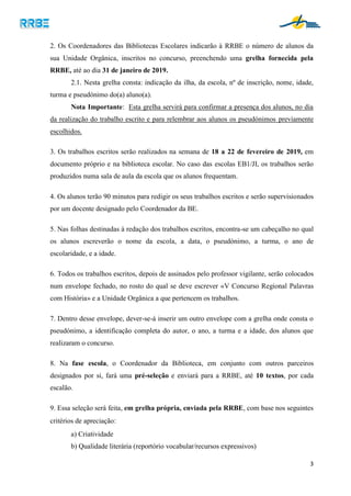 3
2. Os Coordenadores das Bibliotecas Escolares indicarão à RRBE o número de alunos da
sua Unidade Orgânica, inscritos no concurso, preenchendo uma grelha fornecida pela
RRBE, até ao dia 31 de janeiro de 2019.
2.1. Nesta grelha consta: indicação da ilha, da escola, nº de inscrição, nome, idade,
turma e pseudónimo do(a) aluno(a).
Nota Importante: Esta grelha servirá para confirmar a presença dos alunos, no dia
da realização do trabalho escrito e para relembrar aos alunos os pseudónimos previamente
escolhidos.
3. Os trabalhos escritos serão realizados na semana de 18 a 22 de fevereiro de 2019, em
documento próprio e na biblioteca escolar. No caso das escolas EB1/JI, os trabalhos serão
produzidos numa sala de aula da escola que os alunos frequentam.
4. Os alunos terão 90 minutos para redigir os seus trabalhos escritos e serão supervisionados
por um docente designado pelo Coordenador da BE.
5. Nas folhas destinadas à redação dos trabalhos escritos, encontra-se um cabeçalho no qual
os alunos escreverão o nome da escola, a data, o pseudónimo, a turma, o ano de
escolaridade, e a idade.
6. Todos os trabalhos escritos, depois de assinados pelo professor vigilante, serão colocados
num envelope fechado, no rosto do qual se deve escrever «V Concurso Regional Palavras
com História» e a Unidade Orgânica a que pertencem os trabalhos.
7. Dentro desse envelope, dever-se-á inserir um outro envelope com a grelha onde consta o
pseudónimo, a identificação completa do autor, o ano, a turma e a idade, dos alunos que
realizaram o concurso.
8. Na fase escola, o Coordenador da Biblioteca, em conjunto com outros parceiros
designados por si, fará uma pré-seleção e enviará para a RRBE, até 10 textos, por cada
escalão.
9. Essa seleção será feita, em grelha própria, enviada pela RRBE, com base nos seguintes
critérios de apreciação:
a) Criatividade
b) Qualidade literária (reportório vocabular/recursos expressivos)
 