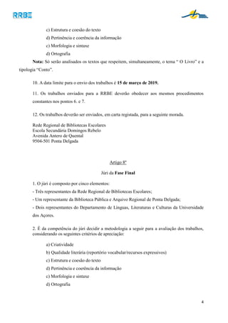 4
c) Estrutura e coesão do texto
d) Pertinência e coerência da informação
c) Morfologia e sintaxe
d) Ortografia
Nota: Só serão analisados os textos que respeitem, simultaneamente, o tema “ O Livro” e a
tipologia “Conto”.
10. A data limite para o envio dos trabalhos é 15 de março de 2019.
11. Os trabalhos enviados para a RRBE deverão obedecer aos mesmos procedimentos
constantes nos pontos 6. e 7.
12. Os trabalhos deverão ser enviados, em carta registada, para a seguinte morada.
Rede Regional de Bibliotecas Escolares
Escola Secundária Domingos Rebelo
Avenida Antero de Quental
9504-501 Ponta Delgada
Artigo 8º
Júri da Fase Final
1. O júri é composto por cinco elementos:
- Três representantes da Rede Regional de Bibliotecas Escolares;
- Um representante da Biblioteca Pública e Arquivo Regional de Ponta Delgada;
- Dois representantes do Departamento de Línguas, Literaturas e Culturas da Universidade
dos Açores.
2. É da competência do júri decidir a metodologia a seguir para a avaliação dos trabalhos,
considerando os seguintes critérios de apreciação:
a) Criatividade
b) Qualidade literária (reportório vocabular/recursos expressivos)
c) Estrutura e coesão do texto
d) Pertinência e coerência da informação
c) Morfologia e sintaxe
d) Ortografia
 
