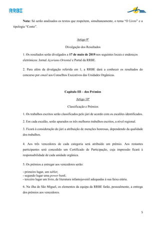 5
Nota: Só serão analisados os textos que respeitem, simultaneamente, o tema “O Livro” e a
tipologia “Conto”.
Artigo 9º
Divulgação dos Resultados
1. Os resultados serão divulgados a 17 de maio de 2019 nos seguintes locais e endereços
eletrónicos: Jornal Açoriano Oriental e Portal da RRBE.
2. Para além da divulgação referida em 1, a RRBE dará a conhecer os resultados do
concurso por email aos Conselhos Executivos das Unidades Orgânicas.
Capítulo III – dos Prémios
Artigo 10º
Classificação e Prémios
1. Os trabalhos escritos serão classificados pelo júri de acordo com os escalões identificados.
2. Em cada escalão, serão apurados os três melhores trabalhos escritos, a nível regional.
3. Ficará à consideração do júri a atribuição de menções honrosas, dependendo da qualidade
dos trabalhos.
4. Aos três vencedores de cada categoria será atribuído um prémio. Aos restantes
participantes será concedido um Certificado de Participação, cuja impressão ficará à
responsabilidade de cada unidade orgânica.
5. Os prémios a entregar aos vencedores serão:
- primeiro lugar, um tablet;
- segundo lugar uma power bank;
- terceiro lugar um livro, de literatura infantojuvenil adequadas à sua faixa etária.
6. Na ilha de São Miguel, os elementos da equipa da RRBE farão, pessoalmente, a entrega
dos prémios aos vencedores.
 