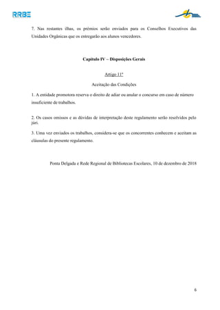 6
7. Nas restantes ilhas, os prémios serão enviados para os Conselhos Executivos das
Unidades Orgânicas que os entregarão aos alunos vencedores.
Capítulo IV – Disposições Gerais
Artigo 11º
Aceitação das Condições
1. A entidade promotora reserva o direito de adiar ou anular o concurso em caso de número
insuficiente de trabalhos.
2. Os casos omissos e as dúvidas de interpretação deste regulamento serão resolvidos pelo
júri.
3. Uma vez enviados os trabalhos, considera-se que os concorrentes conhecem e aceitam as
cláusulas do presente regulamento.
Ponta Delgada e Rede Regional de Bibliotecas Escolares, 10 de dezembro de 2018
 