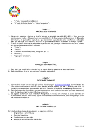 Página 2 de 4
 “1.º e 2.º ciclos do Ensino Básico”;
 “3.º ciclo do Ensino Básico” e “Ensino Secundário”.
Artigo 3.º
NATUREZA DOS TRABALHOS
1. São aceites trabalhos relativos ao desafio lançado na atividade da AMLM 2022/2023 - “Com a minha
opinião, quero mudar a Educação”, em torno do Objetivo de Desenvolvimento Sustentável 4 – Educação
de inclusiva, de qualidade e equitativa e que apresentem sugestões de como transformar a educação
para que esta seja, cada vez mais, inclusiva, de qualidade e equitativa para todas as crianças e jovens.
2. O resultado desta atividade – ações propostas pelas crianças e jovens para transformar a educação, podem
ser apresentadas nas seguintes tipologias:
 “Textos”;
 “Postais”;
 “Trabalhos multimédia (vídeos, fotografia, etc.)”;
 “Pósteres”;
 “Exposições temáticas”.
Artigo 4.º
CONDIÇÕES DE CANDIDATURA
1. Para participar na iniciativa, as crianças e os jovens deverão organizar-se por grupo/turma.
2. Cada candidatura deve ter um professor/educador responsável.
Artigo 5.º
ENTREGA DE TRABALHOS
1. Os trabalhos devem ser enviados por correio eletrónico para maiorlicao@unicef.pt, acompanhados de
uma memória descritiva do trabalho com o máximo de duas páginas A4, até 31 de março de 2023. Os
trabalhos que apresentem uma memória descritiva com mais de 2 páginas A4 não serão considerados.
2. Os trabalhos a enviar deverão ser acompanhados de uma autorização do educador/professor responsável
para divulgação por parte das entidades promotoras.
3. Os registos audiovisuais que contenham fotografias ou vídeos com crianças e jovens deverão ser
acompanhados por uma autorização, a prestar nos termos dos modelos anexos, para divulgação por parte
das entidades promotoras.
Artigo 6.º
CRITÉRIOS DE APRECIAÇÃO
Os trabalhos são avaliados de acordo com os seguintes critérios:
 Originalidade e criatividade;
 Correção linguística;
 Qualidade da apresentação;
 Adequação ao tema e ao escalão etário;
 