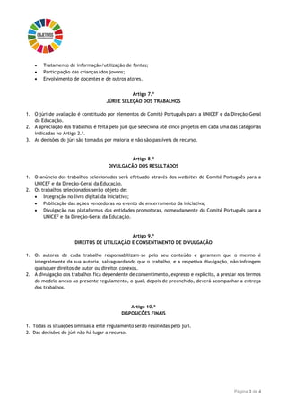 Página 3 de 4
 Tratamento de informação/utilização de fontes;
 Participação das crianças/dos jovens;
 Envolvimento de docentes e de outros atores.
Artigo 7.º
JÚRI E SELEÇÃO DOS TRABALHOS
1. O júri de avaliação é constituído por elementos do Comité Português para a UNICEF e da Direção-Geral
da Educação.
2. A apreciação dos trabalhos é feita pelo júri que seleciona até cinco projetos em cada uma das categorias
indicadas no Artigo 2.º.
3. As decisões do júri são tomadas por maioria e não são passíveis de recurso.
Artigo 8.º
DIVULGAÇÃO DOS RESULTADOS
1. O anúncio dos trabalhos selecionados será efetuado através dos websites do Comité Português para a
UNICEF e da Direção-Geral da Educação.
2. Os trabalhos selecionados serão objeto de:
 Integração no livro digital da iniciativa;
 Publicação das ações vencedoras no evento de encerramento da iniciativa;
 Divulgação nas plataformas das entidades promotoras, nomeadamente do Comité Português para a
UNICEF e da Direção-Geral da Educação.
Artigo 9.º
DIREITOS DE UTILIZAÇÃO E CONSENTIMENTO DE DIVULGAÇÃO
1. Os autores de cada trabalho responsabilizam-se pelo seu conteúdo e garantem que o mesmo é
integralmente da sua autoria, salvaguardando que o trabalho, e a respetiva divulgação, não infringem
quaisquer direitos de autor ou direitos conexos.
2. A divulgação dos trabalhos fica dependente de consentimento, expresso e explícito, a prestar nos termos
do modelo anexo ao presente regulamento, o qual, depois de preenchido, deverá acompanhar a entrega
dos trabalhos.
Artigo 10.º
DISPOSIÇÕES FINAIS
1. Todas as situações omissas a este regulamento serão resolvidas pelo júri.
2. Das decisões do júri não há lugar a recurso.
 