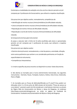 CONSERVATÓRIO DE MÚSICA E DANÇA DE BRAGANÇA
Contempla as modalidades de avaliação oral e/ou escrita e decorre perante um júri
composto por 3 professores do Conservatório, que atribuirá a respetiva classificação.
Esta prova tem por objetivo avaliar, nomeadamente, competências de:
• Identificação de trechos musicais (rítmico/melódicos) de dificuldade reduzida;
• Leitura entoada de trechos musicais (rítmico/melódicos) de dificuldade reduzida;
• Reprodução de trechos rítmicos de dificuldade reduzida;
• Reprodução e escrita de trechos musicais (rítmicos/melódicos) de dificuldade
reduzida.
b) Componente de Execução Instrumental
As peças a executar (até o limite de 3) serão escolhidas pelo aluno e apresentadas
perante um júri composto por 3 professores da escola, que atribuirá a respetiva
classificação.
Esta prova tem por objetivo avaliar:
• Domínio técnico/musical, nomeadamente, a nível da postura, sonoridade, afinação,
entre outros parâmetros que venham a ser considerados pertinentes em função da
especificidade do instrumento;
• Competências interpretativas.
5. A matriz específica da prova encontra-se disponível no anexo I deste documento.
6. São abertas as inscrições para o Curso anteriormente mencionado, nos seguintes
instrumentos: Clarinete, Flauta, Trompete, Guitarra, Violino, Viola d’arco, Violoncelo,
Piano e Órgão.
7. As inscrições para as Provas de Admissão/Aferição ao 5º ano/1º Grau podem ser
efetuadas entre 3 e 24 de junho de 2020 através do formulário “Prova de acesso ao
curso básico”, acessível a partir do link enviado por e-mail (alunos internos), ou através
da Página Web do Conservatório de Música e dança de Bragança, no endereço
http://www.conservatoriobraganca.pt, ou ainda na página do Facebook do
Conservatório: Facebook.com/Conservatório de Música e Dança de Bragança.
 