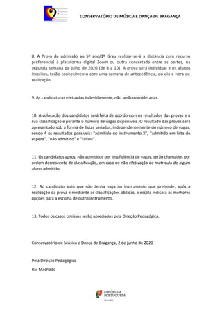 CONSERVATÓRIO DE MÚSICA E DANÇA DE BRAGANÇA
8. A Prova de admissão ao 5º ano/1º Grau realizar-se-á à distância com recurso
preferencial à plataforma digital Zoom ou outra concertada entre as partes, na
segunda semana de julho de 2020 (de 6 a 10). A prova será individual e os alunos
inscritos, terão conhecimento com uma semana de antecedência, do dia e hora de
realização.
9. As candidaturas efetuadas indevidamente, não serão consideradas.
10. A colocação dos candidatos será feita de acordo com os resultados das provas e a
sua classificação e perante o número de vagas disponíveis. O resultado das provas será
apresentado sob a forma de listas seriadas, independentemente do número de vagas,
sendo 4 os resultados possíveis: “admitido no instrumento X”, “admitido em lista de
espera”, “não admitido” e “faltou”.
11. Os candidatos aptos, não admitidos por insuficiência de vagas, serão chamados por
ordem decrescente de classificação, em caso de não efetivação de matrícula de algum
aluno admitido.
12. Ao candidato apto que não tenha vaga no instrumento que pretende, após a
realização da prova e mediante as classificações obtidas, a escola indicará as melhores
opções para a escolha de outro instrumento.
13. Todos os casos omissos serão apreciados pela Direção Pedagógica.
Conservatório de Música e Dança de Bragança, 2 de junho de 2020
Pela Direção Pedagógica
Rui Machado
 