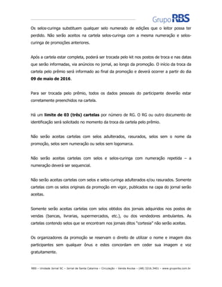 RBS – Unidade Jornal SC – Jornal de Santa Catarina – Circulação – Venda Avulsa – (48) 3216.3401 – www.gruporbs.com.br
Os selos-curinga substituem qualquer selo numerado de edições que o leitor possa ter
perdido. Não serão aceitos na cartela selos-curinga com a mesma numeração e selos-
curinga de promoções anteriores.
Após a cartela estar completa, poderá ser trocada pelo kit nos postos de troca e nas datas
que serão informadas, via anúncios no jornal, ao longo da promoção. O início da troca da
cartela pelo prêmio será informado ao final da promoção e deverá ocorrer a partir do dia
09 de maio de 2016.
Para ser trocada pelo prêmio, todos os dados pessoais do participante deverão estar
corretamente preenchidos na cartela.
Há um limite de 03 (três) cartelas por número de RG. O RG ou outro documento de
identificação será solicitado no momento da troca da cartela pelo prêmio.
Não serão aceitas cartelas com selos adulterados, rasurados, selos sem o nome da
promoção, selos sem numeração ou selos sem logomarca.
Não serão aceitas cartelas com selos e selos-curinga com numeração repetida – a
numeração deverá ser sequencial.
Não serão aceitas cartelas com selos e selos-curinga adulterados e/ou rasurados. Somente
cartelas com os selos originais da promoção em vigor, publicados na capa do jornal serão
aceitas.
Somente serão aceitas cartelas com selos obtidos dos jornais adquiridos nos postos de
vendas (bancas, livrarias, supermercados, etc.), ou dos vendedores ambulantes. As
cartelas contendo selos que se encontram nos jornais ditos “cortesia” não serão aceitas.
Os organizadores da promoção se reservam o direito de utilizar o nome e imagem dos
participantes sem qualquer ônus e estes concordam em ceder sua imagem e voz
gratuitamente.
 