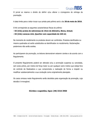 RBS – Unidade Jornal SC – Jornal de Santa Catarina – Circulação – Venda Avulsa – (48) 3216.3401 – www.gruporbs.com.br
O jornal se reserva o direito de definir e/ou alterar o cronograma de entrega da
premiação.
A data limite para o leitor trocar sua cartela pelo prêmio será o dia 30 de maio de 2016.
O Kit corresponde as seguintes características físicas do prêmio:
- 03 (três) pratos de sobremesa de 19cm de diâmetro, Biona, Actual;
- 03 (três) canecas mini, Quartier com capacidade de 220 ml;
No momento do recebimento os produtos devem ser conferidos. Produtos danificados ou
mesmo quebrados só serão substituídos se identificados no recebimento. Reclamações
posteriores não serão aceitas.
Ao participarem da promoção, os leitores demonstram estarem cientes e de acordo com o
Regulamento.
O presente Regulamento poderá ser alterado e/ou a promoção suspensa ou cancelada,
sem aviso prévio, por motivo de força maior ou por qualquer outro motivo que esteja fora
do controle da Realizadora e que comprometa a realização de forma a impedir ou
modificar substancialmente a sua condução como originalmente planejado.
Os casos omissos neste Regulamento serão decididos pela organização da promoção, cuja
decisão é irrevogável.
Dúvidas e sugestões, ligue: (48) 3216-3960
 