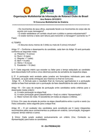 Organização Multidistrital de Informação de Rotaract Clubs do Brasil
                                                           Ano Rotário 2012/2013
                                                    VI Concurso Multidistrital de Oratória
4310|4390|4410|4420|4430|4440|4470|4480|4490|4500|4510|4520|4530|4540|4550|4560|4570|4580|4590|4600|4610|4620|4630|4640|4650|4651|4660|4670|4680|4700|4710|4720|4730|4740|4750|4760|4770|4780




            - Os movimentos de seus olhos, expressão facial e os movimentos do corpo são de
            acordo com suas mensagens?
            - O orador estabelece um contato visual com o público e parece entusiasmado?
            - O orador domina o texto sem leitura para transmitir a mensagem? (somente na 1ª
Fase)

4) TEMPO
      - O discurso durou menos de 3 (três) ou mais de 5 (cinco) minutos?

Artigo 17 – Conforme o desempenho do candidato, cada item do Artigo 16 será pontuado
conforme as seguintes notas:
    a) Péssimo = 5 (cinco)
    b) Ruim = 6 (seis)
    c) Regular = 7 (sete)
    d) Bom = 8 (oito)
    e) Ótimo = 9 (nove)
    f) Excelente = 10 (dez)

§ 1º: Cada segundo inteiro que exceder ou faltar para o tempo estipulado ao candidato
será descontado 0,25 (vinte e cinco décimos) pontos da somatória da respectiva etapa.

§ 2º: A pontuação será anotada pelos jurados em formulários individuais para cada
candidato, os quais serão entregues aos mesmos no final do Concurso.
 Artigo 18 – A fórmula para o resultado final do Concurso (ganhadores) é a pontuação
obtida na fase final somada com a pontuação da fase classificatória de cada candidato.

Artigo 19 – Em caso de empate de pontuação entre candidatos serão critérios para o
desempate (nesta ordem):
    a) A maior pontuação na etapa final;
    b) A maior pontuação geral (classificatória + final) no critério “Apresentação”;
    c) Maior número de notas 10 (excelente) em todas as etapas e critérios.

§ Único: Em caso de empate de pontos na etapa classificatória entre o quinto e sexto (ou
mais) colocados, todos seguirão para a etapa final.

Artigo 20 – O júri avaliador dos candidatos será constituído por 6 (seis) integrantes
reconhecidos pelos seus conhecimentos ou práticas em oratória, comunicação, linguagem
corporal, temas rotários e outros.

§ Único: Cada jurado avaliará exclusivamente um critério (Voz, Conteúdo ou
Apresentação) para todos os candidatos.


                                                                       VI - DA PREMIAÇÃO

                                                                                                                                                                                            4
 