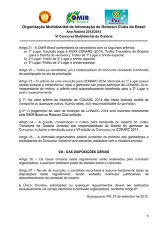 Organização Multidistrital de Informação de Rotaract Clubs do Brasil
                                                           Ano Rotário 2012/2013
                                                    VI Concurso Multidistrital de Oratória
4310|4390|4410|4420|4430|4440|4470|4480|4490|4500|4510|4520|4530|4540|4550|4560|4570|4580|4590|4600|4610|4620|4630|4640|4650|4651|4660|4670|4680|4700|4710|4720|4730|4740|4750|4760|4770|4780




Artigo 21 - A OMIR Brasil contemplará os vencedores com os seguintes prêmios:
    a) 1º Lugar: Inscrição paga à XXXX CONARC (2014), Troféu Transitório de Oratória
       (para o Distrito do vencedor), Troféu de 1º Lugar e brinde especial;
    b) 2º Lugar: Troféu de 2º Lugar e brinde especial;
    c) 3º Lugar: Troféu de 3º Lugar e brinde especial.

Artigo 22 – Todos os candidatos, júri e colaboradores do Concurso receberão Certificado
de participação no ato da premiação.

Artigo 23 – O prêmio de uma inscrição para CONARC 2014 oferecida ao 1º Lugar possui
caráter pessoal e intransferível, caso o ganhador não possa participar da CONARC 2014,
independente do motivo, o prêmio será automaticamente transferido para o 2º Lugar e
assim sucessivamente.

§ 1º: No valor prêmio da inscrição da CONARC 2014 não estão inclusos custos de
transporte ou quaisquer outros, ficando estes, sob responsabilidade do ganhador.

§ 2º: O pagamento do valor da inscrição da CONARC 2014 será realizado diretamente
pela OMIR Brasil ao Rotaract Club anfitrião.

Artigo 24 – A guarda, conservação e custos para transporte ou reparos do Troféu
Transitório de Oratória correrão sob responsabilidade do Distrito do ganhador do
Concurso, inclusive a devolução para a VII edição do Concurso, na CONARC 2014.

Artigo 25 – A comissão organizadora poderá aumentar os prêmios aos ganhadores e
participantes do Concurso, inclusive com parcerias realizadas com a iniciativa privada.


                                                        VIII - DAS DISPOSIÇÕES GERAIS

Artigo 26 – Os casos omissos deste regulamento serão analisados pela comissão
organizadora, a qual tem soberano poder de decisão sobre o Concurso.

Artigo 27 – No ato da inscrição, o candidato reconhece e assume tacitamente todas as
disposições deste regulamento, sendo vedadas eventuais justificativas de
desconhecimento do conteúdo do mesmo.

§ Único: Dúvidas, solicitações ou quaisquer requerimentos devem ser realizados
exclusivamente via correio eletrônico à comissão organizadora, conforme Artigo 6º.

                                                                                                  Guarapuava- PR, 27 de setembro de 2012.




                                                                                                                                                                                            5
 