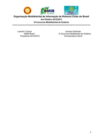Organização Multidistrital de Informação de Rotaract Clubs do Brasil
                                                           Ano Rotário 2012/2013
                                                    VI Concurso Multidistrital de Oratória
4310|4390|4410|4420|4430|4440|4470|4480|4490|4500|4510|4520|4530|4540|4550|4560|4570|4580|4590|4600|4610|4620|4630|4640|4650|4651|4660|4670|4680|4700|4710|4720|4730|4740|4750|4760|4770|4780




            Leandro Tomazi                                                                                            Jeciane Golinhaki
                   OMIR Brasil                                                                                 VI Concurso Multidistrital de Oratória
               Presidente 2012/2013                                                                                  Coordenadora Geral




                                                                                                                                                                                            6
 