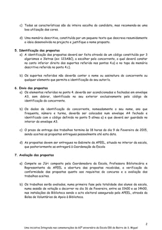 2
Uma iniciativa Integrada nas comemorações do 60º aniversário da Escola EB1 do Bairro de S. Miguel
c) Todas as características são da inteira escolha do candidato, mas recomenda-se uma
boa utilização das cores.
d) Uma memória descritiva, constituída por um pequeno texto que descreva resumidamente
a ideia desenvolvida no projecto e justifique o nome proposto.
5. Identificação das propostas
a) A identificação das propostas deverá ser feita através de um código constituído por 3
algarismos e 3letras (ex: 123ABC), a escolher pelo concorrente, o qual deverá constar
no canto inferior direito dos suportes referido nos pontos 4.a) e no topo da memória
descritiva referida no ponto 4.c).
b) Os suportes referidos não deverão conter o nome ou assinatura do concorrente ou
qualquer elemento que permita a identificação do seu autor/a.
6. Envio das propostas
a) Os elementos referidos no ponto 4. deverão ser acondicionados e fechados em envelope
A3, sem dobrar, identificado no seu exterior exclusivamente pelo código de
identificação do concorrente.
b) Os dados de identificação do concorrente, nomeadamente o seu nome, ano que
frequenta, número e turma, deverão ser colocados num envelope A4 fechado e
identificado com o código definido no ponto 5 alínea a) e que deverá ser guardado no
interior do envelope A3.
c) O prazo de entrega dos trabalhos termina às 18 horas do dia 9 de Fevereiro de 2015,
sendo aceites as propostas entregues pessoalmente até esta data.
d) As propostas devem ser entregues no Gabinete da APEEL, situado no interior da escola,
que posteriormente as entregará à Coordenação da Escola
7. Avaliação das propostas
a) Compete ao Júri composto pela Coordenadora da Escola, Professora Bibliotecária e
Representante da APEEL a abertura das propostas recebidas, a verificação da
conformidade das propostas quanto aos requisitos do concurso e a avaliação dos
trabalhos aceites.
b) Os trabalhos serão avaliados, numa primeira fase pela totalidade dos alunos da escola,
numa sessão de votação a decorrer no dia 16 de Fevereiro, entre as 11h00 e as 14h00,
nas instalações da Biblioteca sendo o acto eleitoral assegurado pela APEEL, através da
Bolsa de Voluntários de Apoio à Biblioteca.
 