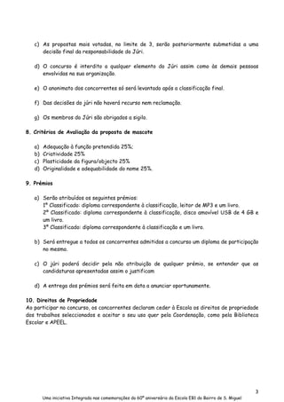 3
Uma iniciativa Integrada nas comemorações do 60º aniversário da Escola EB1 do Bairro de S. Miguel
c) As propostas mais votadas, no limite de 3, serão posteriormente submetidas a uma
decisão final da responsabilidade do Júri.
d) O concurso é interdito a qualquer elemento do Júri assim como às demais pessoas
envolvidas na sua organização.
e) O anonimato dos concorrentes só será levantado após a classificação final.
f) Das decisões do júri não haverá recurso nem reclamação.
g) Os membros do Júri são obrigados a sigilo.
8. Critérios de Avaliação da proposta de mascote
a) Adequação à função pretendida 25%;
b) Criatividade 25%
c) Plasticidade da figura/objecto 25%
d) Originalidade e adequabilidade do nome 25%.
9. Prémios
a) Serão atribuídos os seguintes prémios:
1º Classificado: diploma correspondente à classificação, leitor de MP3 e um livro.
2º Classificado: diploma correspondente à classificação, disco amovível USB de 4 GB e
um livro.
3º Classificado: diploma correspondente à classificação e um livro.
b) Será entregue a todos os concorrentes admitidos a concurso um diploma de participação
no mesmo.
c) O júri poderá decidir pela não atribuição de qualquer prémio, se entender que as
candidaturas apresentadas assim o justificam
d) A entrega dos prémios será feita em data a anunciar oportunamente.
10. Direitos de Propriedade
Ao participar no concurso, os concorrentes declaram ceder à Escola os direitos de propriedade
dos trabalhos seleccionados e aceitar o seu uso quer pela Coordenação, como pela Biblioteca
Escolar e APEEL.
 