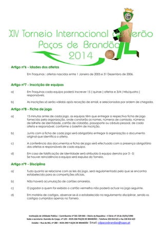 XIV Torneio Internacional de Verão
Paços de Brandão
2014
Artigo nº6 - Idades dos atletas
Em Traquinas : atletas nascidos entre 1 Janeiro de 2005 e 31 Dezembro de 2006.

Artigo nº7 - Inscrição de equipas
a)

Em Traquinas cada equipa poderá inscrever 15 ( quinze ) atletas e 3/4 ( três/quatro )
responsáveis.

b)

As inscrições só serão válidas após receção de email, e selecionadas por ordem de chegada.

Artigo nº8 - Ficha de jogo
a)

15 minutos antes de cada jogo, as equipas têm que entregar a respectiva ficha de jogo
fornecida pela organização, onde constarão os nomes, números de camisola, números
de bilhete de identidade, cartão de cidadão, passaporte ou cédula pessoal, de cada
atleta e responsável, conforme o boletim de inscrição.

b)

Junto com a ficha de cada jogo será obrigatório entregar à organização o documento
original que identifica o atleta.

c)

A conferência dos documentos e ficha de jogo será efectuada com a presença obrigatória
dos atletas e responsáveis de cada equipa.

d)

Em caso de falsificação de identidade será atribuída à equipa derrota por 3 - 0;
Se houver reincidência a equipa será expulsa do Torneio.

Artigo nº9 - Disciplina
a)

Tudo quanto se relacione com as leis do jogo, será regulamentado pelo que se encontra
estabelecido para as competições oficiais.

b)

Não haverá acumulação de cartões amarelos.

c)

O jogador a quem for exibido o cartão vermelho não poderá actuar no jogo seguinte.

d)

Em matéria de castigos, observar-se-á o estabelecido no regulamento disciplinar, sendo os
castigos cumpridos apenas no Torneio.

Instituição de Utilidade Pública – Contribuinte nº 501 329 064 – Diário da Republica – II Série nº 19 de 23/01/1990
Sede e secretaria: Avenida do Corgo, nº 129 – 4535-266 PAÇOS DE BRANDÃO – Telefone 220 816 621 e fax 220 816 622
Estádio – Rua da Mó, nº 280 – 4535-290 P AÇOS DE BRANDÃO

Email: cdpacosbrandao@sapo.pt

 