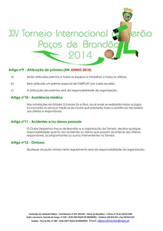 XIV Torneio Internacional de Verão
Paços de Brandão
2014
Artigo nº9 - Atribuição de prémios (EM JUNHO 2014)
a)

Serão atribuídos prémios a todas as equipas e medalhas a todos os atletas.

b)

Será atribuído um prémio especial de FAIRPLAY por cada escalão.

c)

A atribuição dos prémios será da responsabilidade da organização.

Artigo nº10 - Assistência médica
Nas instalações do Estádio D.Zulmira Sá e Silva, local onde se realizarão todos os jogos,
funcionarão os serviços médicos do Clube que prestarão toda a assistência necessária
aos atletas e responsáveis.

Artigo nº11 - Acidentes e/ou danos pessoais
O Clube Desportivo Paços de Brandão e a organização do Torneio, declina qualquer
responsabilidade quanto aos acidentes ou danos que possam acontecer aos atletas,
responsáveis, acompanhantes ou outros intervenientes no Torneio.

Artigo nº12 - Omissos
Qualquer situação omissa neste regulamento será da responsabilidade da organização.

Instituição de Utilidade Pública – Contribuinte nº 501 329 064 – Diário da Republica – II Série nº 19 de 23/01/1990
Sede e secretaria: Avenida do Corgo, nº 129 – 4535-266 PAÇOS DE BRANDÃO – Telefone 220 816 621 e fax 220 816 622
Estádio – Rua da Mó, nº 280 – 4535-290 P AÇOS DE BRANDÃO

Email: cdpacosbrandao@sapo.pt

 