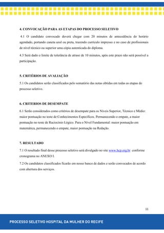 11
4. CONVOCAÇÃO PARA AS ETAPAS DO PROCESSO SELETIVO
4.1 O candidato convocado deverá chegar com 20 minutos de antecedência do horário
agendado, portando caneta azul ou preta, trazendo currículo impresso e no caso de profissionais
de nível técnico ou superior uma cópia autenticada do diploma.
4.3 Será dado o limite de tolerância de atraso de 10 minutos, após este prazo não será possível a
participação.
5. CRITÉRIOS DE AVALIAÇÃO
5.1 Os candidatos serão classificados pelo somatório das notas obtidas em todas as etapas do
processo seletivo.
6. CRITERIOS DE DESEMPATE
6.1 Serão considerados como critérios de desempate para os Níveis Superior, Técnico e Médio:
maior pontuação no teste de Conhecimentos Específicos. Permanecendo o empate, a maior
pontuação no teste de Raciocínio Lógico. Para o Nível Fundamental: maior pontuação em
matemática, permanecendo o empate, maior pontuação na Redação.
7. RESULTADO
7.1 O resultado final desse processo seletivo será divulgado no site www.hcp.org.br conforme
cronograma no ANEXO I.
7.2 Os candidatos classificados ficarão em nosso banco de dados e serão convocados de acordo
com abertura dos serviços.
 