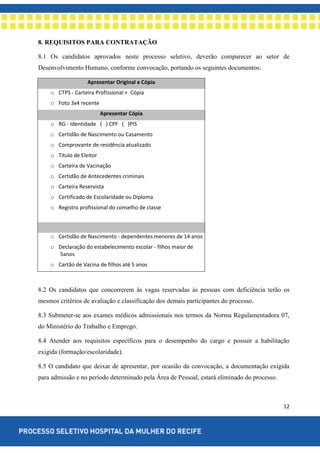 12
8. REQUISITOS PARA CONTRATAÇÃO
8.1 Os candidatos aprovados neste processo seletivo, deverão comparecer ao setor de
Desenvolvimento Humano, conforme convocação, portando os seguintes documentos:
Apresentar Original e Cópia
o CTPS - Carteira Profissional + Cópia
o Foto 3x4 recente
Apresentar Cópia
o RG - Identidade ( ) CPF ( )PIS
o Certidão de Nascimento ou Casamento
o Comprovante de residência atualizado
o Titulo de Eleitor
o Carteira de Vacinação
o Certidão de Antecedentes criminais
o Carteira Reservista
o Certificado de Escolaridade ou Diploma
o Registro profissional do conselho de classe
o Certidão de Nascimento - dependentes menores de 14 anos
o Declaração do estabelecimento escolar - filhos maior de
5anos
o Cartão de Vacina de filhos até 5 anos
8.2 Os candidatos que concorrerem às vagas reservadas às pessoas com deficiência terão os
mesmos critérios de avaliação e classificação dos demais participantes do processo.
8.3 Submeter-se aos exames médicos admissionais nos termos da Norma Regulamentadora 07,
do Ministério do Trabalho e Emprego.
8.4 Atender aos requisitos específicos para o desempenho do cargo e possuir a habilitação
exigida (formação/escolaridade).
8.5 O candidato que deixar de apresentar, por ocasião da convocação, a documentação exigida
para admissão e no período determinado pela Área de Pessoal, estará eliminado do processo.
 