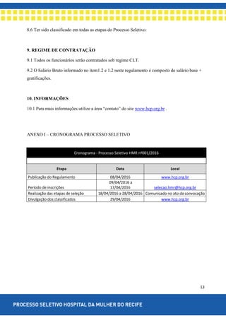13
8.6 Ter sido classificado em todas as etapas do Processo Seletivo.
9. REGIME DE CONTRATAÇÃO
9.1 Todos os funcionários serão contratados sob regime CLT.
9.2 O Salário Bruto informado no item1.2 e 1.2 neste regulamento é composto de salário base +
gratificações.
10. INFORMAÇÕES
10.1 Para mais informações utilize a área “contato” do site www.hcp.org.br .
ANEXO I – CRONOGRAMA PROCESSO SELETIVO
Cronograma - Processo Seletivo HMR nº001/2016
Etapa Data Local
Publicação do Regulamento 08/04/2016 www.hcp.org.br
Período de inscrições
09/04/2016 a
17/04/2016 selecao.hmr@hcp.org.br
Realização das etapas de seleção 18/04/2016 a 28/04/2016 Comunicado no ato da convocação
Divulgação dos classificados 29/04/2016 www.hcp.org.br
 