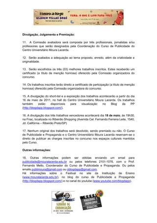 Divulgação, Julgamento e Premiação:

11. A Comissão avaliadora será composta por três profissionais, jornalistas e/ou
professores que serão designados pela Coordenação do Curso de Publicidade do
Centro Universitário Moura Lacerda.

12. Serão avaliados a adequação ao tema proposto, enredo, além da criatividade e
originalidade.

13. Serão escolhidos os três (03) melhores trabalhos inscritos. Estes receberão um
certificado (a título de menção honrosa) oferecido pela Comissão organizadora do
concurso.

14. Os trabalhos inscritos terão direito a certificado de participação (a título de menção
honrosa) oferecido pela Comissão organizadora do concurso.

15. A divulgação do short-list e a exposição dos trabalhos acontecerão a partir do dia
16 de maio de 2011, no hall do Centro Universitário Moura Lacerda. Os trabalhos
também       estão    disponíveis    para     visualização   no    Blog    da      PP
(http://blogdapp.blogspot.com/).

16. A divulgação dos três trabalhos vencedores acontecerá dia 18 de maio, às 19h30,
na Fnac, localizada no Ribeirão Shopping (Avenida Cel. Fernando Ferreira Leite, 1540,
Jd. Califórnia – Ribeirão Preto/SP)

17. Nenhum original dos trabalhos será devolvido, sendo premiado ou não. O Curso
de Publicidade e Propaganda e o Centro Universitário Moura Lacerda reservam-se o
direito de publicar as charges inscritas no concurso nos espaços culturais mantidos
pelo Curso.

Outras informações:

18. Outras informações podem ser obtidas enviando um email para
publicidade@mouralacerda.edu.br ou pelos telefones 2101-1076, com o Prof.
Fernando Mello, Coordenador do Curso de Publicidade e Propaganda. Ou pelos
emails publimoura@gmail.com ou oblogdapp@gmail.com.
Há informações sobre o Festival no site da Instituição de Ensino
(www.mouralacerda.edu.br), no blog do curso de Publicidade e Propaganda
(http://blogdapp.blogspot.com/) e no canal do youtube (www.youtube.com/blogdapp).
 