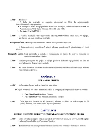 Art12º       Inscrições
                A ficha de inscrição se encontra disponível no blog da administração
           (http://daadmufu.blogspot.com).
                A entrega da ficha e o pagamento da taxa de inscrição, devem ser feitos no DA da
                Administração, UFU Santa Mônica, Bloco 1B sala 105b;
                Período: 21 a 22/03/2011.

  Art13º      O valor da Inscrição será o equivalente à R$ 95,00 (Noventa e cinco reais) por equipe,
              que deverá ser pago no ato da inscrição.

  Parágrafo Único – Em hipótese nenhuma a taxa de inscrição será devolvida.

                 Cada equipe terá no mínimo 5 (cinco) atletas e no máximo 12 (doze) atletas e 1 (um)
           técnico.

Parágrafo Único: Será permitida a entrada e permanência no banco de reservas somente os
                 componentes acima citados.

  Art14º      Somente participará dos jogos, a equipe que tiver efetuado o pagamento da taxa de
              inscrição dentro do prazo apresentado;

  Art15º      Ao serem inscritos, os atletas ficam automaticamente consideradas com saúde perfeita
              para prática desportiva;


                                         CAPÍTULO V
                                         CAPÍTULO V
                                      FORMAS DE DISPUTA
                                      FORMAS DE DISPUTA

  Art16º      A forma de disputa será na categoria masculina:

       Os jogos ocorrerão nos finais de semana sendo as competições organizadas sobre as formas:

                 •   Fase Classificatória: Duas Chaves
                 •   Fase Semifinal/Fase Final: Eliminatória Simples

  Art17º       Cada jogo terá duração de 40 (quarenta) minutos corridos, em dois tempos de 20
               (vinte) minutos, com intervalo de 5 (cinco) minutos.


                                         CAPÍTULO VI
                                         CAPÍTULO VI
      REGRAS E SISTEMA DE PONTUAÇÃO PARA CLASSIFICAÇÃO NO GRUPO
      REGRAS E SISTEMA DE PONTUAÇÃO PARA CLASSIFICAÇÃO NO GRUPO

  Art18º      Serão adotadas as regras oficiais de futsal, prevalecendo ainda, se houver, modificações
              e adaptações definidas no Congresso Técnico;

  Art19º      Para efeito de classificação na fase Classificatória será contado o número de pontos:
 