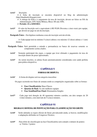 Art12º       Inscrições
                A ficha de inscrição se encontra disponível no blog da administração
           (http://daadmufu.blogspot.com).
                A entrega da ficha e o pagamento da taxa de inscrição, devem ser feitos no DA da
                Administração, UFU Santa Mônica, Bloco 1B sala 105b;
                Período: 21 a 22/03/2011.

  Art13º      O valor da Inscrição será o equivalente à R$ 95,00 (Noventa e cinco reais) por equipe,
              que deverá ser pago no ato da inscrição.

  Parágrafo Único – Em hipótese nenhuma a taxa de inscrição será devolvida.

                 Cada equipe terá no mínimo 5 (cinco) atletas e no máximo 12 (doze) atletas e 1 (um)
           técnico.

Parágrafo Único: Será permitida a entrada e permanência no banco de reservas somente os
                 componentes acima citados.

  Art14º      Somente participará dos jogos, a equipe que tiver efetuado o pagamento da taxa de
              inscrição dentro do prazo apresentado;

  Art15º      Ao serem inscritos, os atletas ficam automaticamente consideradas com saúde perfeita
              para prática desportiva;


                                         CAPÍTULO V
                                         CAPÍTULO V
                                      FORMAS DE DISPUTA
                                      FORMAS DE DISPUTA

  Art16º      A forma de disputa será na categoria masculina:

       Os jogos ocorrerão nos finais de semana sendo as competições organizadas sobre as formas:

                 •   Fase Classificatória: Duas Chaves
                 •   Quartas de final: As oito melhores equipes
                 •   Fase Semifinal/Fase Final: Eliminatória Simples

  Art17º       Cada jogo terá duração de 40 (quarenta) minutos corridos, em dois tempos de 20
               (vinte) minutos, com intervalo de 5 (cinco) minutos.


                                         CAPÍTULO VI
                                         CAPÍTULO VI
      REGRAS E SISTEMA DE PONTUAÇÃO PARA CLASSIFICAÇÃO NO GRUPO
      REGRAS E SISTEMA DE PONTUAÇÃO PARA CLASSIFICAÇÃO NO GRUPO

  Art18º      Serão adotadas as regras oficiais de futsal, prevalecendo ainda, se houver, modificações
              e adaptações definidas no Congresso Técnico;


  Art19º      Para efeito de classificação na fase Classificatória será contado o número de pontos:
               a) Vitória: 3 pontos
 